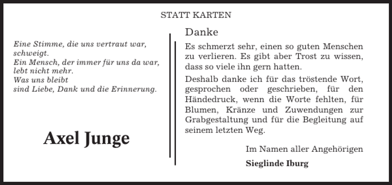 <p>STATT KARTEN</p><p>Danke<br />Eine Stimme, die uns vertraut war,<br />schweigt.<br />Ein Mensch, der immer für uns da war,<br />lebt nicht mehr.<br />Was uns bleibt<br />sind Liebe, Dank und die Erinnerung.</p><p>Axel Junge</p><p>Es schmerzt sehr, einen so guten Menschen<br />zu verlieren. Es gibt aber Trost zu wissen,<br />dass so viele ihn gern hatten.<br />Deshalb danke ich für das tröstende Wort,<br />gesprochen oder geschrieben, für den<br />Händedruck, wenn die Worte fehlten, für<br />Blumen, Kränze und Zuwendungen zur<br />Grabgestaltung und für die Begleitung auf<br />seinem letzten Weg.<br />Im Namen aller Angehörigen<br />Sieglinde Iburg</p>