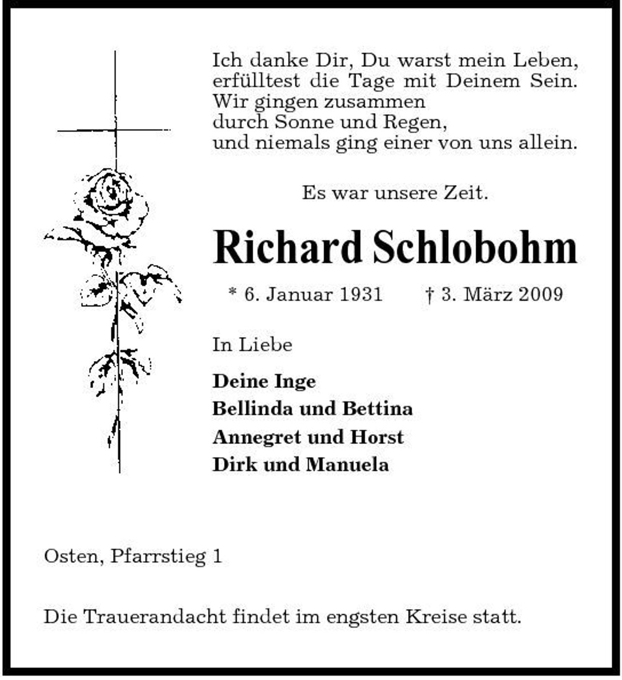 <p>Ich danke Dir, Du warst mein Leben, erfülltest die Tage mit Deinem Sein. Wir gingen zusammen durch Sonne und Regen, und niemals ging einer von uns allein. Es war unsere Zeit.</p><p>Richard Schlobohm<br />* 6. Januar 1931 In Liebe Deine Inge Bellinda und Bettina Annegret und Horst Dirk und Manuela † 3. März 2009</p><p>Osten, Pfarrstieg 1 Die Trauerandacht findet im engsten Kreise statt.</p>