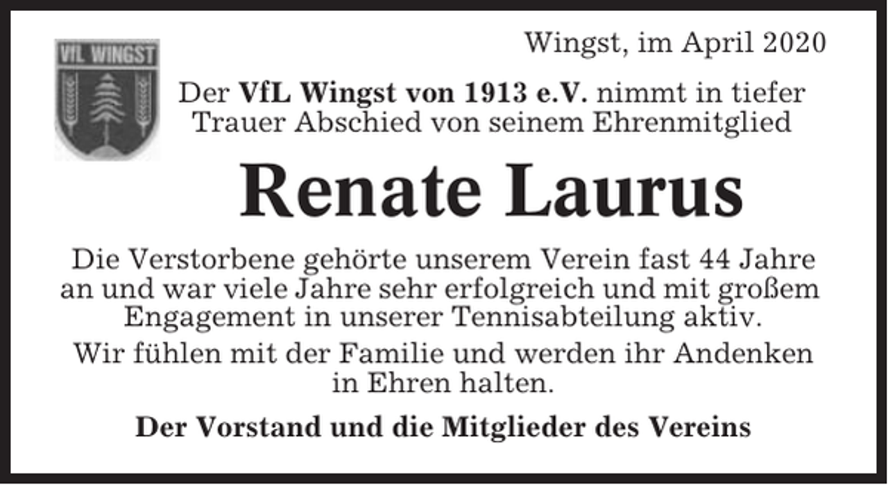 <p>Wingst, im April 2020<br />Der VfL Wingst von 1913 e.V. nimmt in tiefer<br />Trauer Abschied von seinem Ehrenmitglied</p><p>Renate Laurus<br />Die Verstorbene gehörte unserem Verein fast 44 Jahre<br />an und war viele Jahre sehr erfolgreich und mit großem<br />Engagement in unserer Tennisabteilung aktiv.<br />Wir fühlen mit der Familie und werden ihr Andenken<br />in Ehren halten.<br />Der Vorstand und die Mitglieder des Vereins</p>