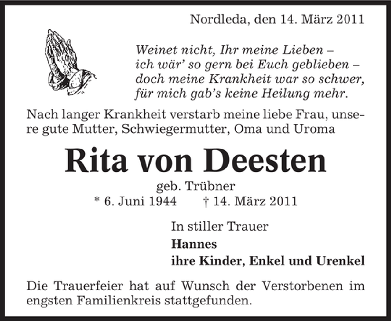 <p>Nordleda, den 14. März 2011 Weinet nicht, Ihr meine Lieben – ich wär’ so gern bei Euch geblieben – doch meine Krankheit war so schwer, für mich gab’s keine Heilung mehr. Nach langer Krankheit verstarb meine liebe Frau, unsere gute Mutter, Schwiegermutter, Oma und Uroma</p>
<p>Rita von Deestengeb. Trübner * 6. Juni 1944 † 14. März 2011 In stiller Trauer Hannes ihre Kinder, Enkel und Urenkel Die Trauerfeier hat auf Wunsch der Verstorbenen im engsten Familienkreis stattgefunden.</p>