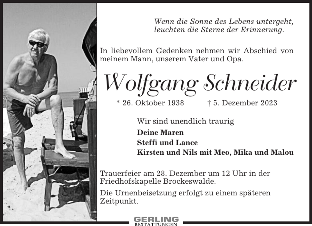 <p>Wenn die Sonne des Lebens untergeht,<br />leuchten die Sterne der Erinnerung.<br />In liebevollem Gedenken nehmen wir Abschied von<br />meinem Mann, unserem Vater und Opa.</p><p>Wolfgang Schneider<br />* 26. Oktober 1938</p><p>† 5. Dezember 2023</p><p>Wir sind unendlich traurig<br />Deine Maren<br />Steffi und Lance<br />Kirsten und Nils mit Meo, Mika und Malou<br />Trauerfeier am 28. Dezember um 12 Uhr in der<br />Friedhofskapelle Brockeswalde.<br />Die Urnenbeisetzung erfolgt zu einem späteren<br />Zeitpunkt.</p>
