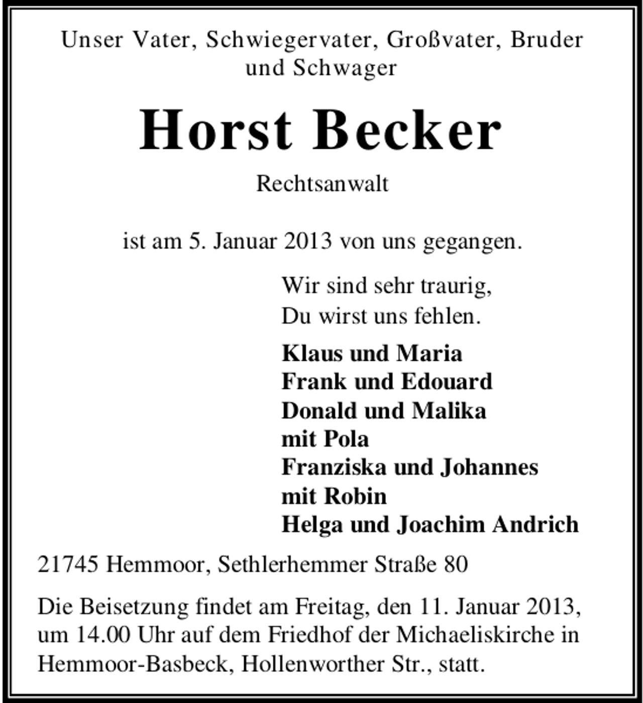 <p>Unser Vater, Schwiegervater, Großvater, Bruder<br />und Schwager</p><p>Horst Becker<br />Rechtsanwalt<br />ist am 5. Januar 2013 von uns gegangen.<br />Wir sind sehr traurig,<br />Du wirst uns fehlen.<br />Klaus und Maria<br />Frank und Edouard<br />Donald und Malika<br />mit Pola<br />Franziska und Johannes<br />mit Robin<br />Helga und Joachim Andrich<br />21745 Hemmoor, Sethlerhemmer Straße 80<br />Die Beisetzung findet am Freitag, den 11. Januar 2013,<br />um 14.00 Uhr auf dem Friedhof der Michaeliskirche in<br />Hemmoor-Basbeck, Hollenworther Str., statt.</p>