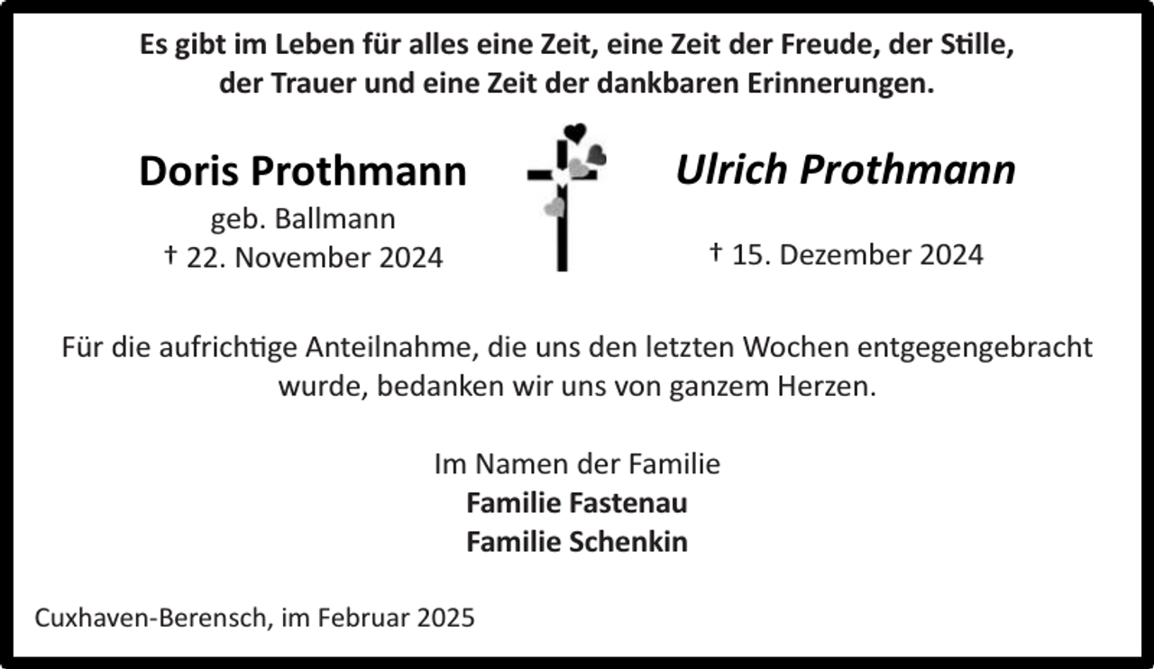 <p>Es gibt im Leben für alles eine Zeit, eine Zeit der Freude, der S lle,<br />der Trauer und eine Zeit der dankbaren Erinnerungen.</p><p>Doris Prothmann<br />geb. Ballmann<br />† 22. November 2024</p><p>Ulrich Prothmann<br />† 15. Dezember 2024</p><p>Für die aufrich ge Anteilnahme, die uns den letzten Wochen entgegengebracht<br />wurde, bedanken wir uns von ganzem Herzen.<br />Im Namen der Familie<br />Familie Fastenau<br />Familie Schenkin<br />Cuxhaven-Berensch, im Februar 2025</p>