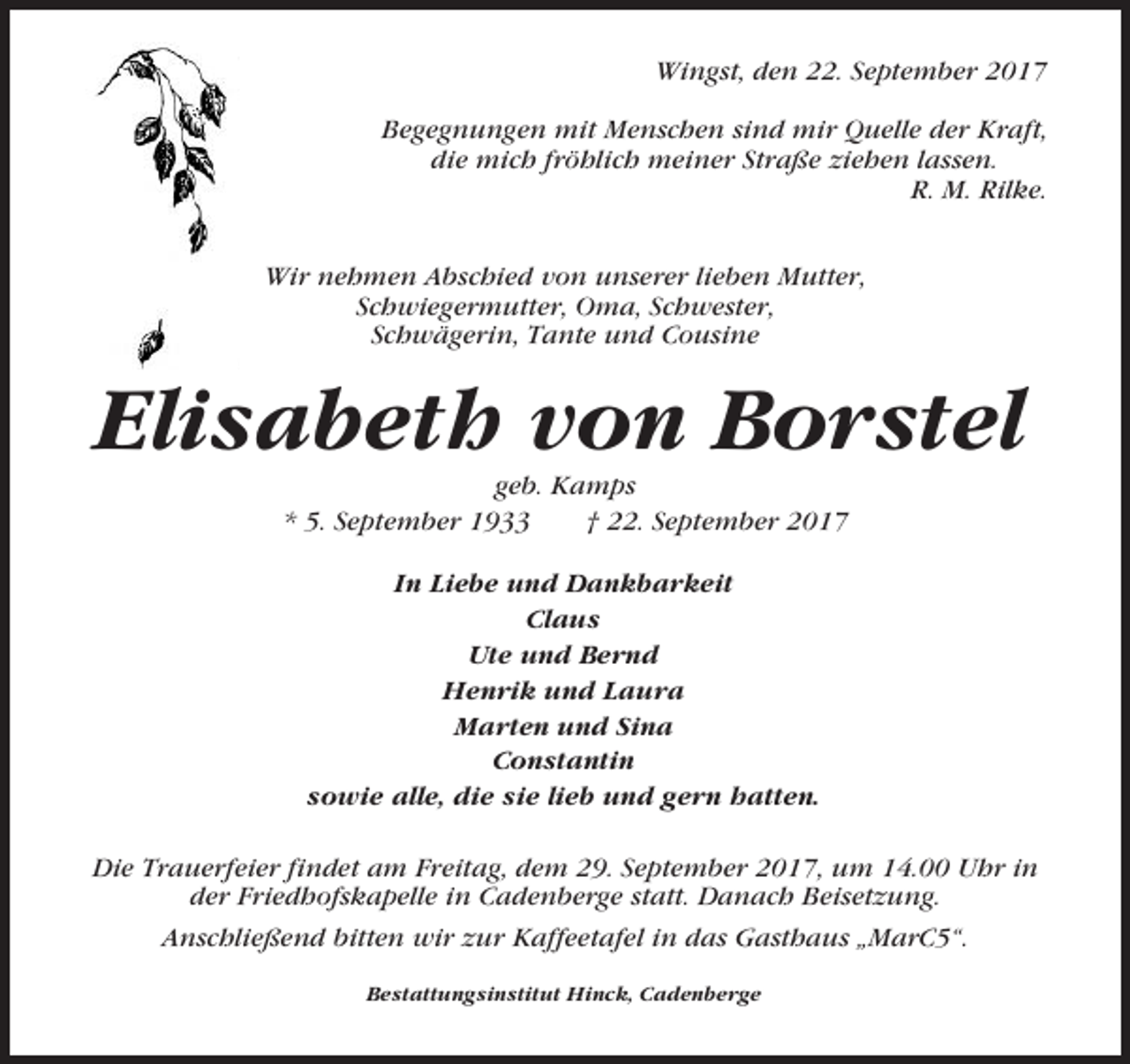 <p>Wingst, den 22. September 2017<br />Begegnungen mit Menschen sind mir Quelle der Kraft,<br />die mich fröhlich meiner Straße ziehen lassen.<br />R. M. Rilke.<br />Wir nehmen Abschied von unserer lieben Mutter,<br />Schwiegermutter, Oma, Schwester,<br />Schwägerin, Tante und Cousine</p><p>Elisabeth von Borstel<br />geb. Kamps<br />* 5. September 1933<br />† 22. September 2017<br />In Liebe und Dankbarkeit<br />Claus<br />Ute und Bernd<br />Henrik und Laura<br />Marten und Sina<br />Constantin<br />sowie alle, die sie lieb und gern hatten.<br />Die Trauerfeier findet am Freitag, dem 29. September 2017, um 14.00 Uhr in<br />der Friedhofskapelle in Cadenberge statt. Danach Beisetzung.<br />Anschließend bitten wir zur Kaffeetafel in das Gasthaus „MarC5“.<br />Bestattungsinstitut Hinck, Cadenberge</p>