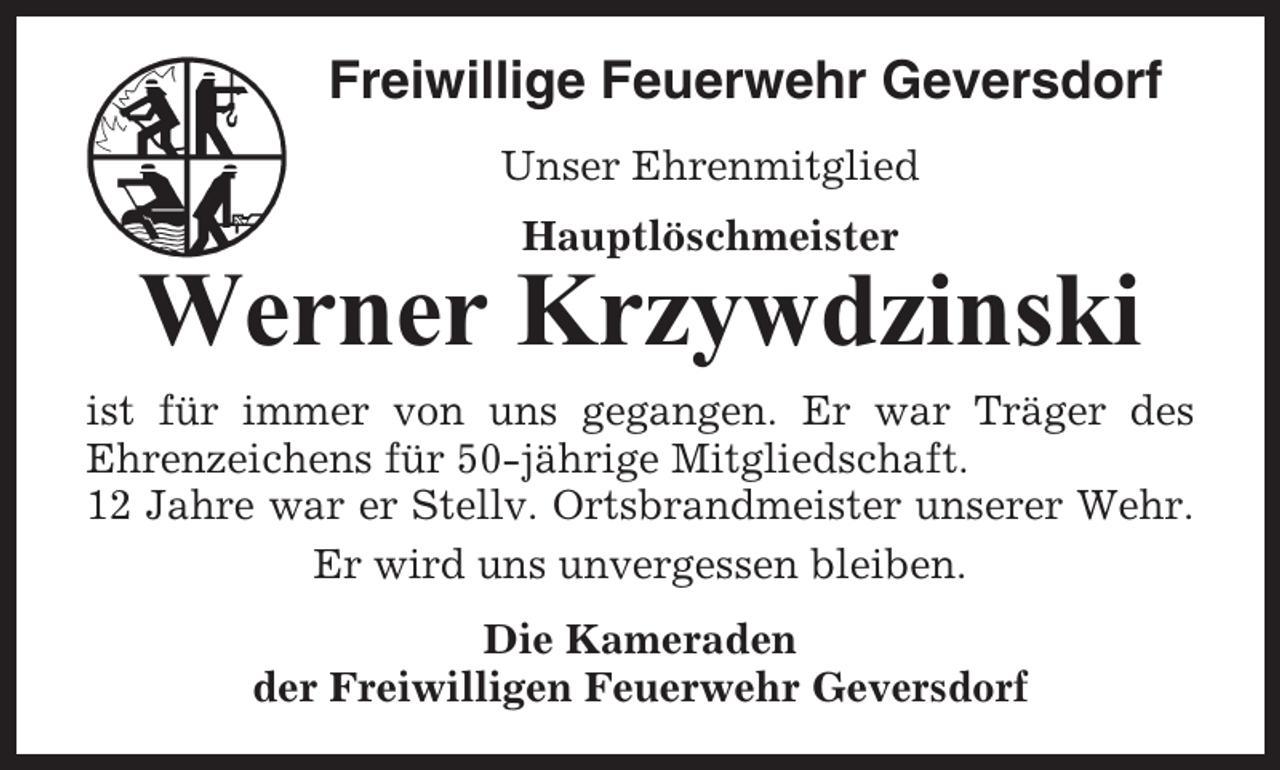 <p>Freiwillige Feuerwehr Geversdorf<br />Unser Ehrenmitglied<br />Hauptlöschmeister</p><p>Werner Krzywdzinski<br />ist für immer von uns gegangen. Er war Träger des<br />Ehrenzeichens für 50-jährige Mitgliedschaft.<br />12 Jahre war er Stellv. Ortsbrandmeister unserer Wehr.<br />Er wird uns unvergessen bleiben.<br />Die Kameraden<br />der Freiwilligen Feuerwehr Geversdorf</p>
