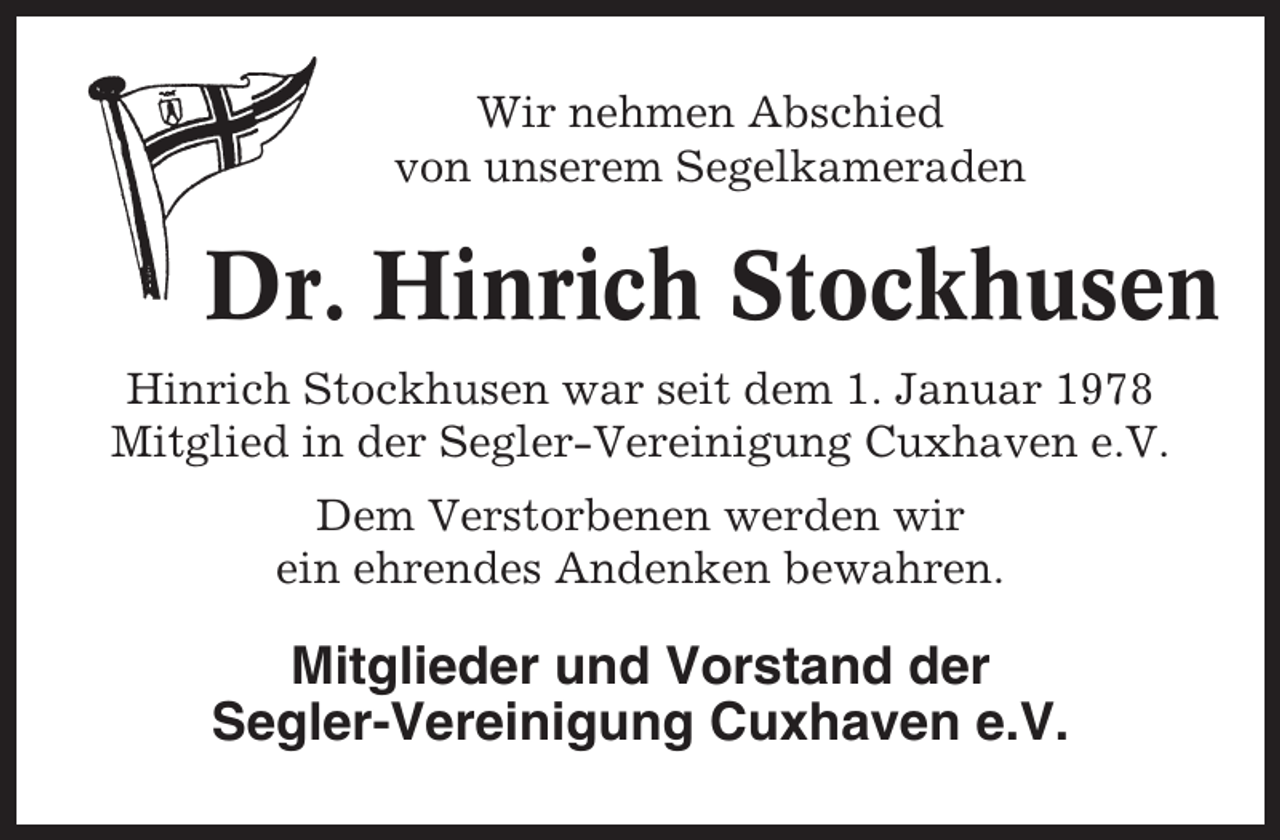 <p>Wir nehmen Abschied<br />von unserem Segelkameraden</p><p>Dr. Hinrich Stockhusen<br />Hinrich Stockhusen war seit dem 1. Januar 1978<br />Mitglied in der Segler-Vereinigung Cuxhaven e.V.<br />Dem Verstorbenen werden wir<br />ein ehrendes Andenken bewahren.</p><p>Mitglieder und Vorstand der<br />Segler-Vereinigung Cuxhaven e.V.</p>