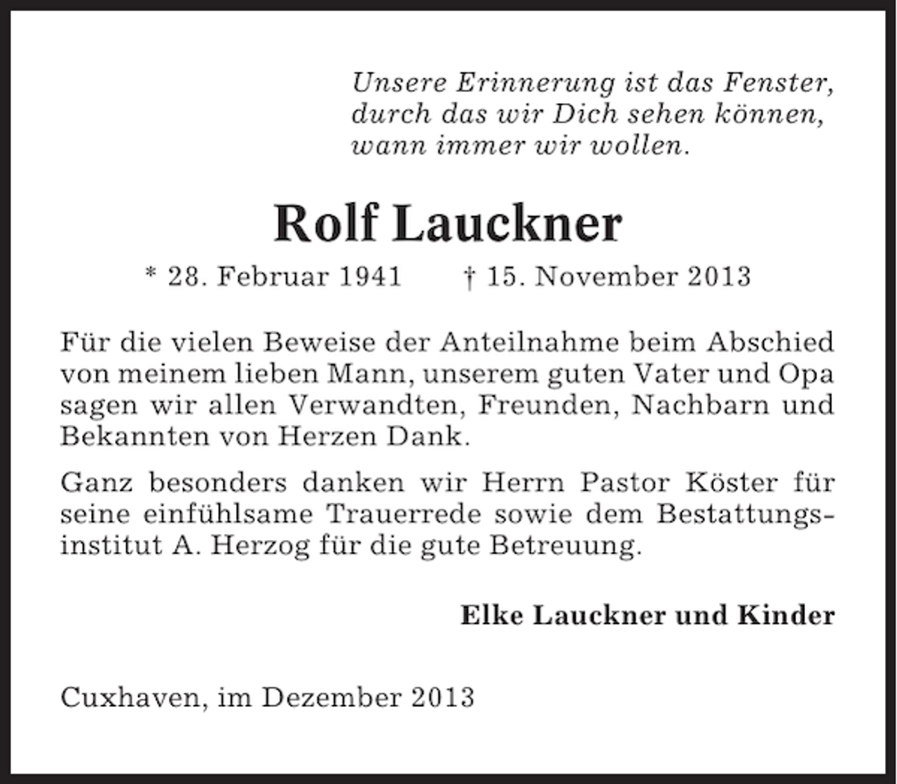<p>Unsere Erinnerung ist das Fenster,<br />durch das wir Dich sehen können,<br />wann immer wir wollen.</p><p>Rolf Lauckner<br />* 28. Februar 1941</p><p>† 15. November 2013</p><p>Für die vielen Beweise der Anteilnahme beim Abschied<br />von meinem lieben Mann, unserem guten Vater und Opa<br />sagen wir allen Verwandten, Freunden, Nachbarn und<br />Bekannten von Herzen Dank.<br />Ganz besonders danken wir Herrn Pastor Köster für<br />seine einfühlsame Trauerrede sowie dem Bestattungsinstitut A. Herzog für die gute Betreuung.<br />Elke Lauckner und Kinder<br />Cuxhaven, im Dezember 2013</p>