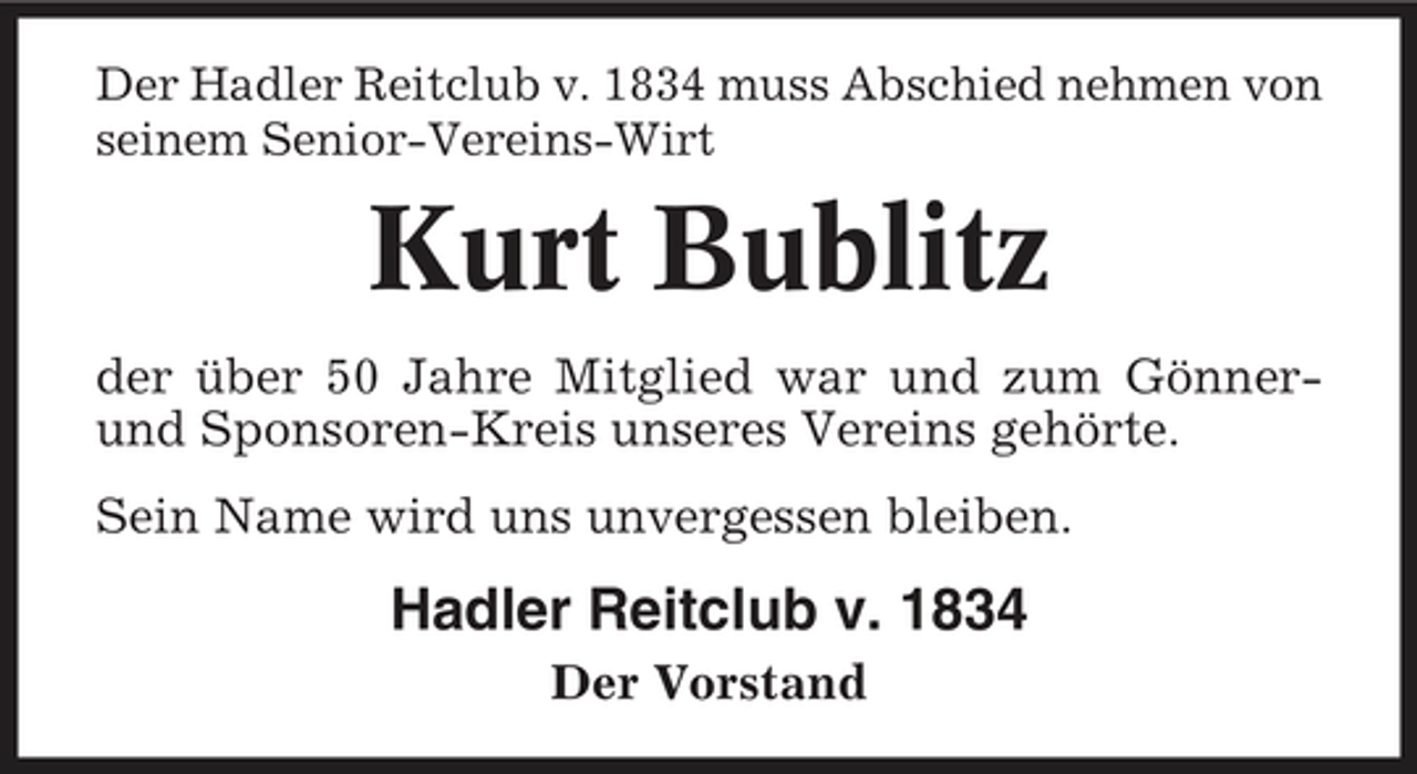 <p>Der Hadler Reitclub v. 1834 muss Abschied nehmen von seinem Senior-Vereins-Wirt</p><p>Kurt Bublitz<br />der über 50 Jahre Mitglied war und zum Gönnerund Sponsoren-Kreis unseres Vereins gehörte. Sein Name wird uns unvergessen bleiben.</p><p>Hadler Reitclub v. 1834<br />Der Vorstand</p>
