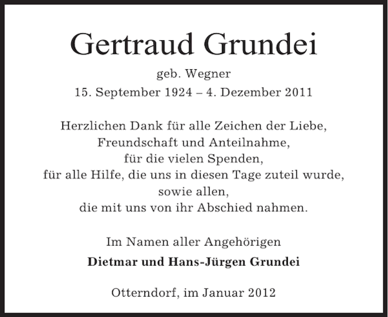 <p>Gertraud Grundei<br />geb. Wegner<br />15. September 1924 – 4. Dezember 2011<br />Herzlichen Dank für alle Zeichen der Liebe,<br />Freundschaft und Anteilnahme,<br />für die vielen Spenden,<br />für alle Hilfe, die uns in diesen Tage zuteil wurde,<br />sowie allen,<br />die mit uns von ihr Abschied nahmen.<br />Im Namen aller Angehörigen<br />Dietmar und Hans-Jürgen Grundei<br />Otterndorf, im Januar 2012</p>
