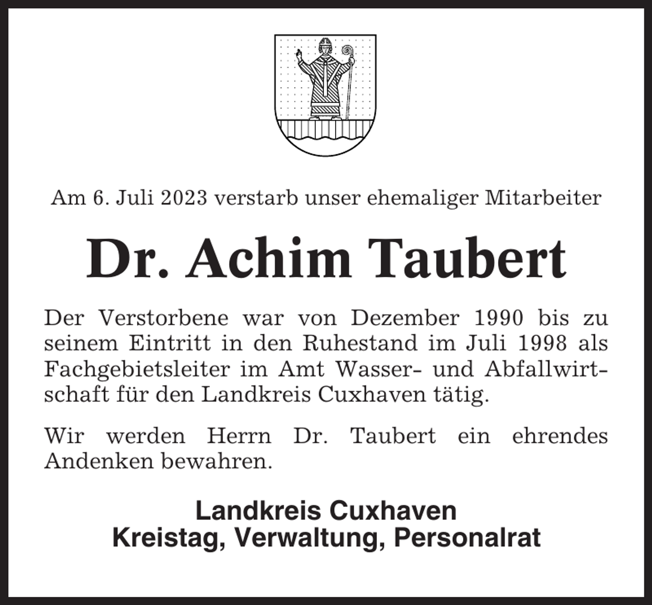 <p>Am 6. Juli 2023 verstarb unser ehemaliger Mitarbeiter</p><p>Dr. Achim Taubert<br />Der Verstorbene war von Dezember 1990 bis zu<br />seinem Eintritt in den Ruhestand im Juli 1998 als<br />Fachgebietsleiter im Amt Wasser- und Abfallwirtschaft für den Landkreis Cuxhaven tätig.<br />Wir werden Herrn Dr. Taubert ein ehrendes<br />Andenken bewahren.</p><p>Landkreis Cuxhaven<br />Kreistag, Verwaltung, Personalrat</p>