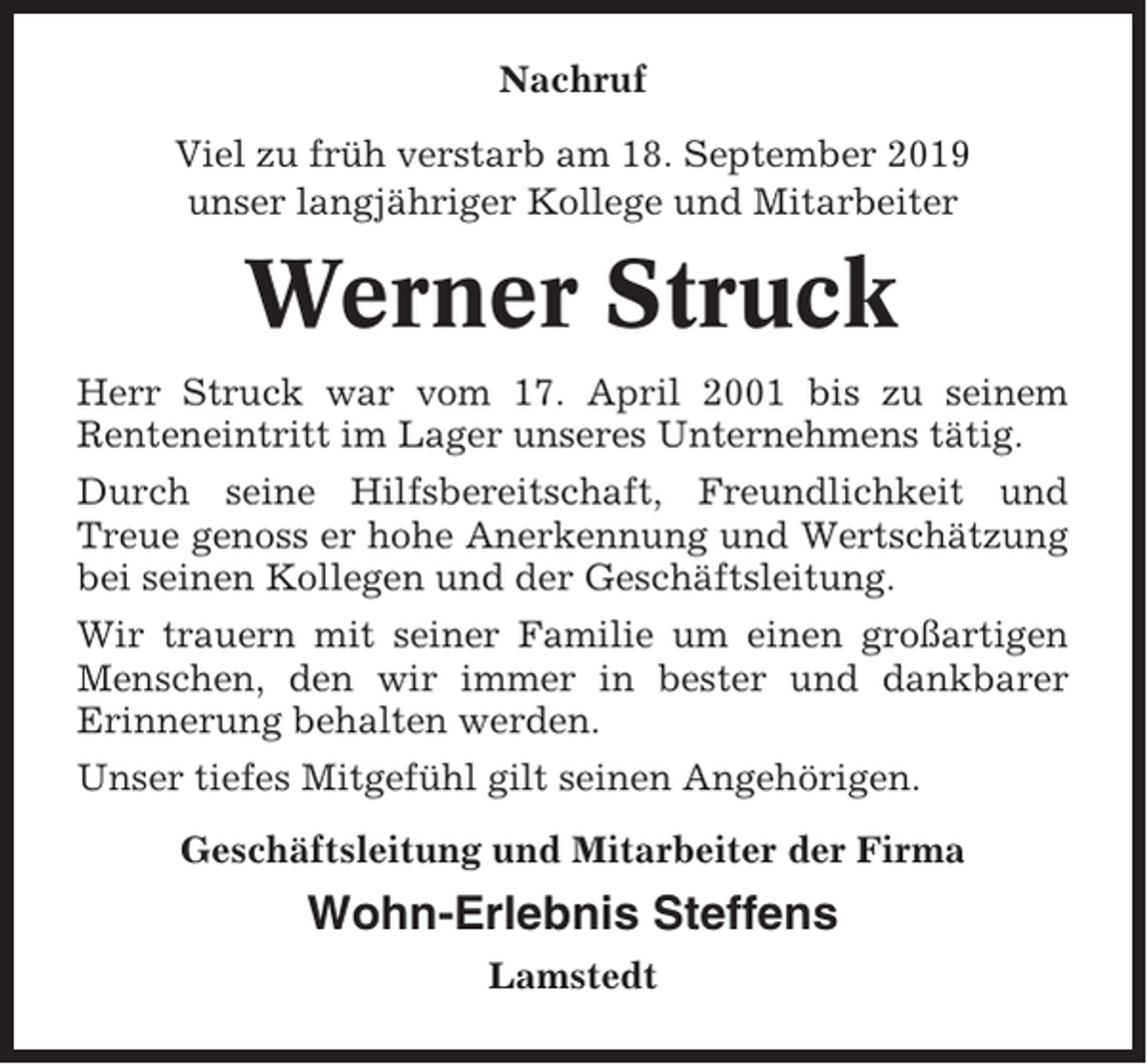 <p>Nachruf<br />Viel zu früh verstarb am 18. September 2019<br />unser langjähriger Kollege und Mitarbeiter</p><p>Werner Struck<br />Herr Struck war vom 17. April 2001 bis zu seinem<br />Renteneintritt im Lager unseres Unternehmens tätig.<br />Durch seine Hilfsbereitschaft, Freundlichkeit und<br />Treue genoss er hohe Anerkennung und Wertschätzung<br />bei seinen Kollegen und der Geschäftsleitung.<br />Wir trauern mit seiner Familie um einen großartigen<br />Menschen, den wir immer in bester und dankbarer<br />Erinnerung behalten werden.<br />Unser tiefes Mitgefühl gilt seinen Angehörigen.<br />Geschäftsleitung und Mitarbeiter der Firma</p><p>Wohn-Erlebnis Steffens<br />Lamstedt</p>