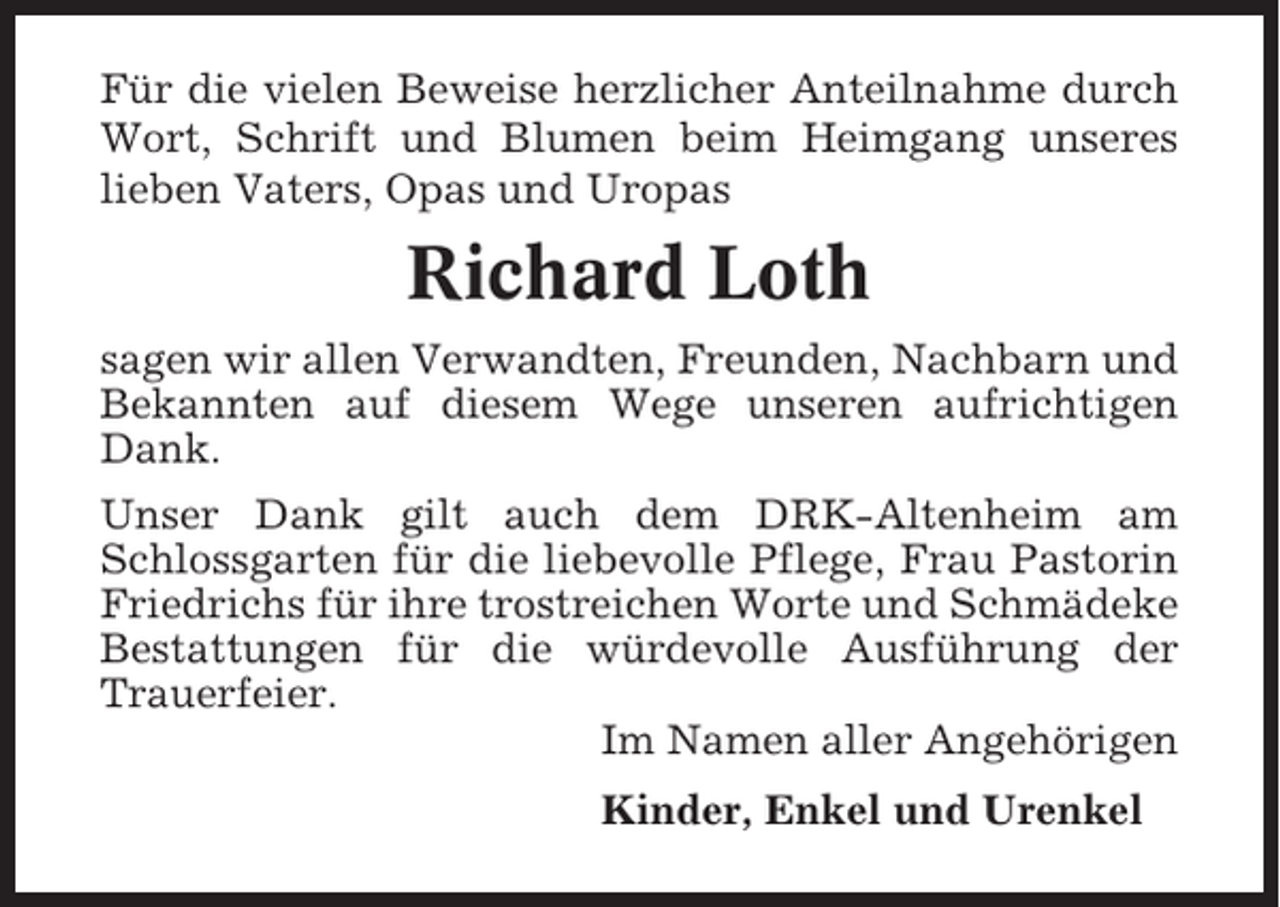 <p>Für die vielen Beweise herzlicher Anteilnahme durch<br />Wort, Schrift und Blumen beim Heimgang unseres<br />lieben Vaters, Opas und Uropas</p><p>Richard Loth<br />sagen wir allen Verwandten, Freunden, Nachbarn und<br />Bekannten auf diesem Wege unseren aufrichtigen<br />Dank.<br />Unser Dank gilt auch dem DRK-Altenheim am<br />Schlossgarten für die liebevolle Pflege, Frau Pastorin<br />Friedrichs für ihre trostreichen Worte und Schmädeke<br />Bestattungen für die würdevolle Ausführung der<br />Trauerfeier.<br />Im Namen aller Angehörigen<br />Kinder, Enkel und Urenkel</p>