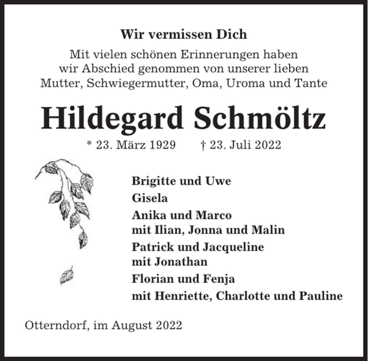 <p>Wir vermissen Dich<br />Mit vielen schönen Erinnerungen haben<br />wir Abschied genommen von unserer lieben<br />Mutter, Schwiegermutter, Oma, Uroma und Tante</p><p>Hildegard Schmöltz<br />* 23. März 1929</p><p>† 23. Juli 2022</p><p>Brigitte und Uwe<br />Gisela<br />Anika und Marco<br />mit Ilian, Jonna und Malin<br />Patrick und Jacqueline<br />mit Jonathan<br />Florian und Fenja<br />mit Henriette, Charlotte und Pauline<br />Otterndorf, im August 2022</p>