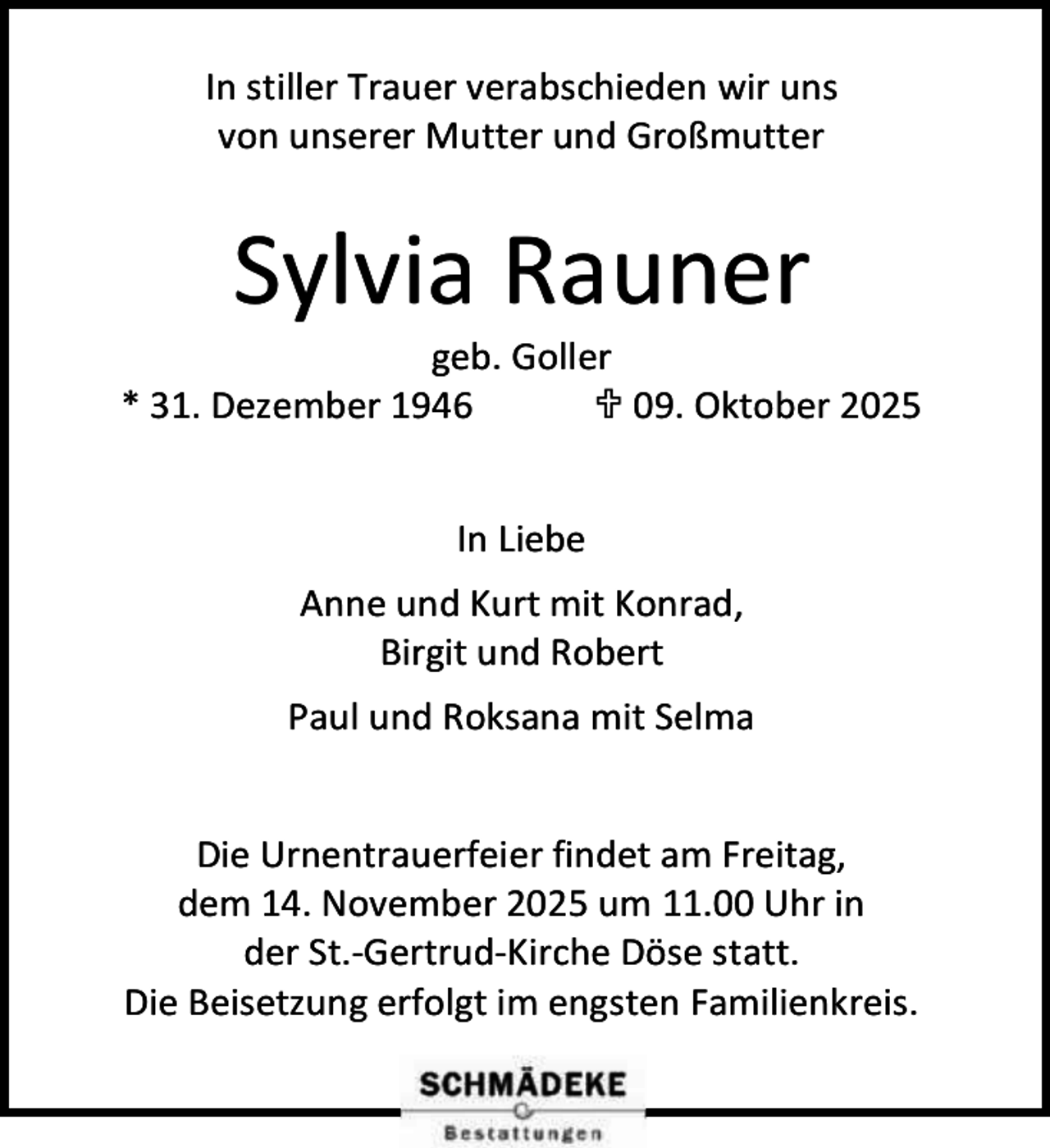 <p>In stiller Trauer verabschieden wir uns<br />von unserer Mutter und Großmutter</p><p>Sylvia Rauner</p><p>geb. Goller<br />* 31. Dezember 1946<br /> 09. Oktober 2025<br />In Liebe<br />Anne und Kurt mit Konrad,<br />Birgit und Robert<br />Paul und Roksana mit Selma<br />Die Urnentrauerfeier findet am Freitag,<br />dem 14. November 2025 um 11.00 Uhr in<br />der St.-Gertrud-Kirche Döse statt.<br />Die Beisetzung erfolgt im engsten Familienkreis.</p>