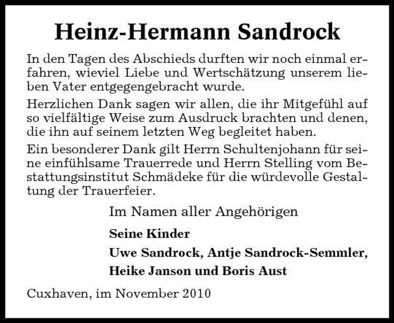 <p>Heinz-Hermann Sandrock<br />In den Tagen des Abschieds durften wir noch einmal erfahren, wieviel Liebe und Wertschätzung unserem lieben Vater entgegengebracht wurde. Herzlichen Dank sagen wir allen, die ihr Mitgefühl auf so vielfältige Weise zum Ausdruck brachten und denen, die ihn auf seinem letzten Weg begleitet haben. Ein besonderer Dank gilt Herrn Schultenjohann für seine einfühlsame Trauerrede und Herrn Stelling vom Bestattungsinstitut Schmädeke für die würdevolle Gestaltung der Trauerfeier.</p><p>Im Namen aller Angehörigen<br />Seine Kinder Uwe Sandrock, Antje Sandrock-Semmler, Heike Janson und Boris Aust Cuxhaven, im November 2010</p>
