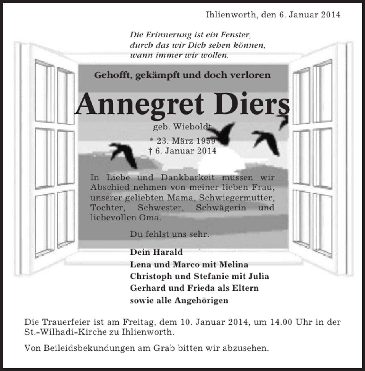 <p>Ihlienworth, den 6. Januar 2014<br />Die Erinnerung ist ein Fenster,<br />durch das wir Dich sehen können,<br />wann immer wir wollen.</p><p>Gehofft, gekämpft und doch verloren</p><p>Annegret Diers<br />geb. Wieboldt<br />* 23. März 1959<br />† 6. Januar 2014<br />In Liebe und Dankbarkeit müssen wir<br />Abschied nehmen von meiner lieben Frau,<br />unserer geliebten Mama, Schwiegermutter,<br />Tochter, Schwester, Schwägerin und<br />liebevollen Oma.<br />Du fehlst uns sehr.<br />Dein Harald<br />Lena und Marco mit Melina<br />Christoph und Stefanie mit Julia<br />Gerhard und Frieda als Eltern<br />sowie alle Angehörigen<br />Die Trauerfeier ist am Freitag, dem 10. Januar 2014, um 14.00 Uhr in der<br />St.-Wilhadi-Kirche zu Ihlienworth.<br />Von Beileidsbekundungen am Grab bitten wir abzusehen.</p>