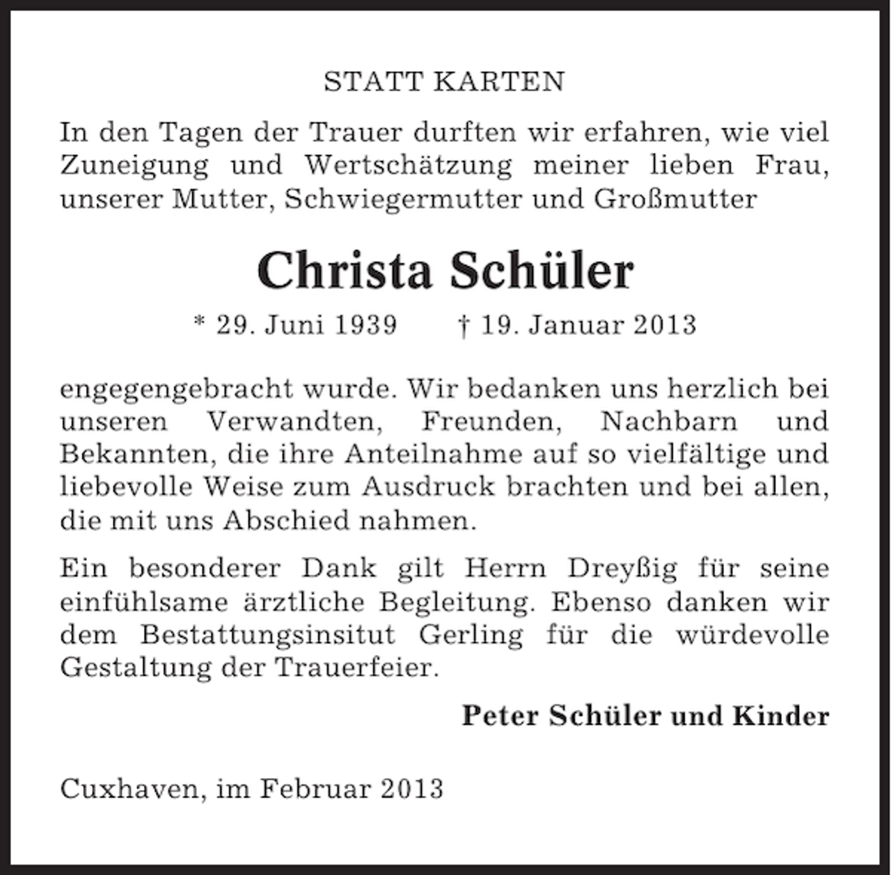 <p>STATT KARTEN<br />In den Tagen der Trauer durften wir erfahren, wie viel<br />Zuneigung und Wertschätzung meiner lieben Frau,<br />unserer Mutter, Schwiegermutter und Großmutter</p><p>Christa Schüler<br />* 29. Juni 1939</p><p>† 19. Januar 2013</p><p>engegengebracht wurde. Wir bedanken uns herzlich bei<br />unseren Verwandten, Freunden, Nachbarn und<br />Bekannten, die ihre Anteilnahme auf so vielfältige und<br />liebevolle Weise zum Ausdruck brachten und bei allen,<br />die mit uns Abschied nahmen.<br />Ein besonderer Dank gilt Herrn Dreyßig für seine<br />einfühlsame ärztliche Begleitung. Ebenso danken wir<br />dem Bestattungsinsitut Gerling für die würdevolle<br />Gestaltung der Trauerfeier.</p><p>Peter Schüler und Kinder<br />Cuxhaven, im Februar 2013</p>
