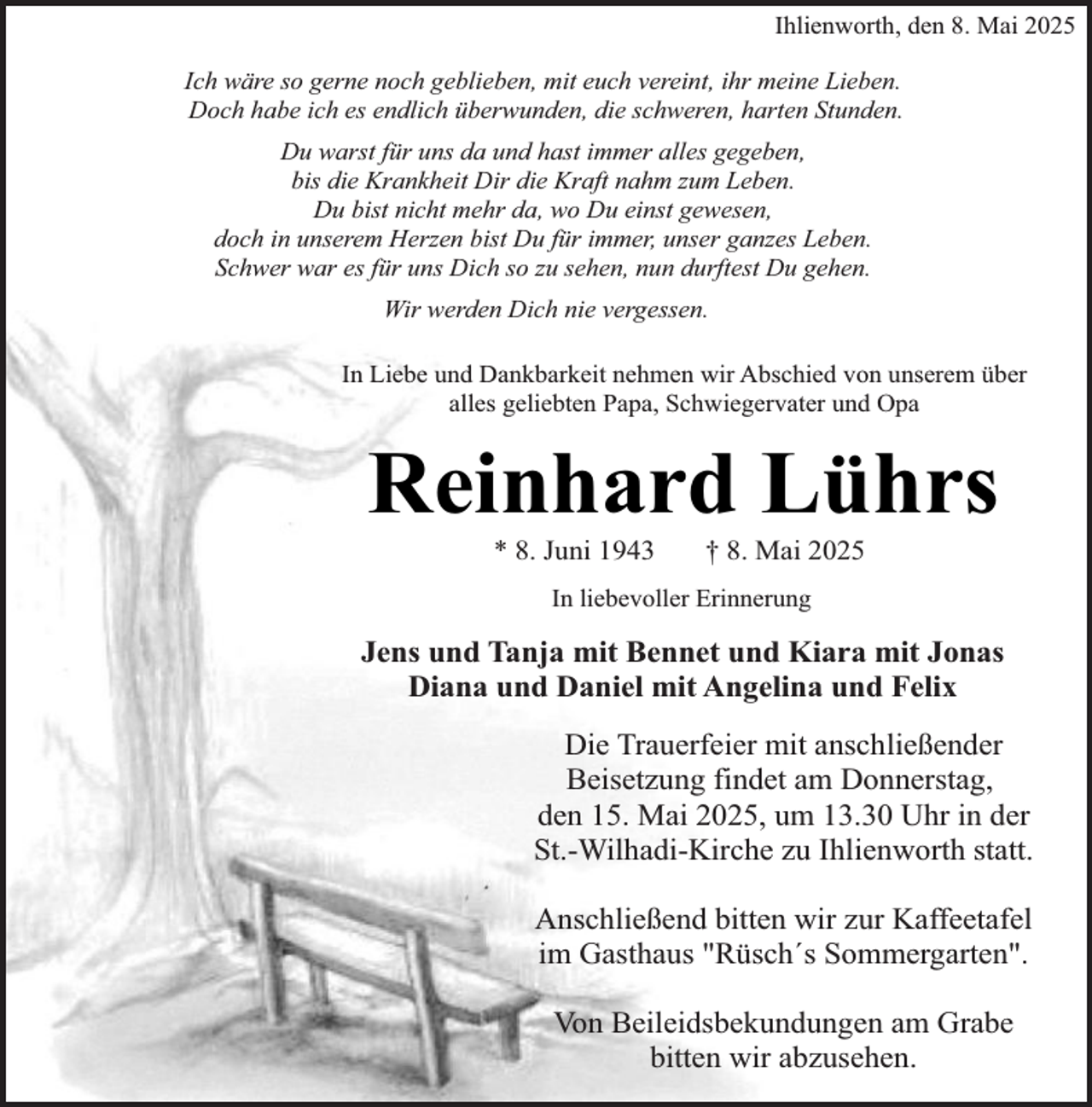 <p>Ihlienworth, den 8. Mai 2025<br />Ich wäre so gerne noch geblieben, mit euch vereint, ihr meine Lieben.<br />Doch habe ich es endlich überwunden, die schweren, harten Stunden.<br />Du warst für uns da und hast immer alles gegeben,<br />bis die Krankheit Dir die Kraft nahm zum Leben.<br />Du bist nicht mehr da, wo Du einst gewesen,<br />doch in unserem Herzen bist Du für immer, unser ganzes Leben.<br />Schwer war es für uns Dich so zu sehen, nun durftest Du gehen.<br />Wir werden Dich nie vergessen.<br />In Liebe und Dankbarkeit nehmen wir Abschied von unserem über<br />alles geliebten Papa, Schwiegervater und Opa</p><p>Reinhard Lührs<br />* 8. Juni 1943</p><p>† 8. Mai 2025</p><p>In liebevoller Erinnerung</p><p>Jens und Tanja mit Bennet und Kiara mit Jonas<br />Diana und Daniel mit Angelina und Felix<br />Die Trauerfeier mit anschließender<br />Beisetzung findet am Donnerstag,<br />den 15. Mai 2025, um 13.30 Uhr in der<br />St.-Wilhadi-Kirche zu Ihlienworth statt.<br />Anschließend bitten wir zur Kaffeetafel<br />im Gasthaus "Rüsch´s Sommergarten".<br />Von Beileidsbekundungen am Grabe<br />bitten wir abzusehen.</p>