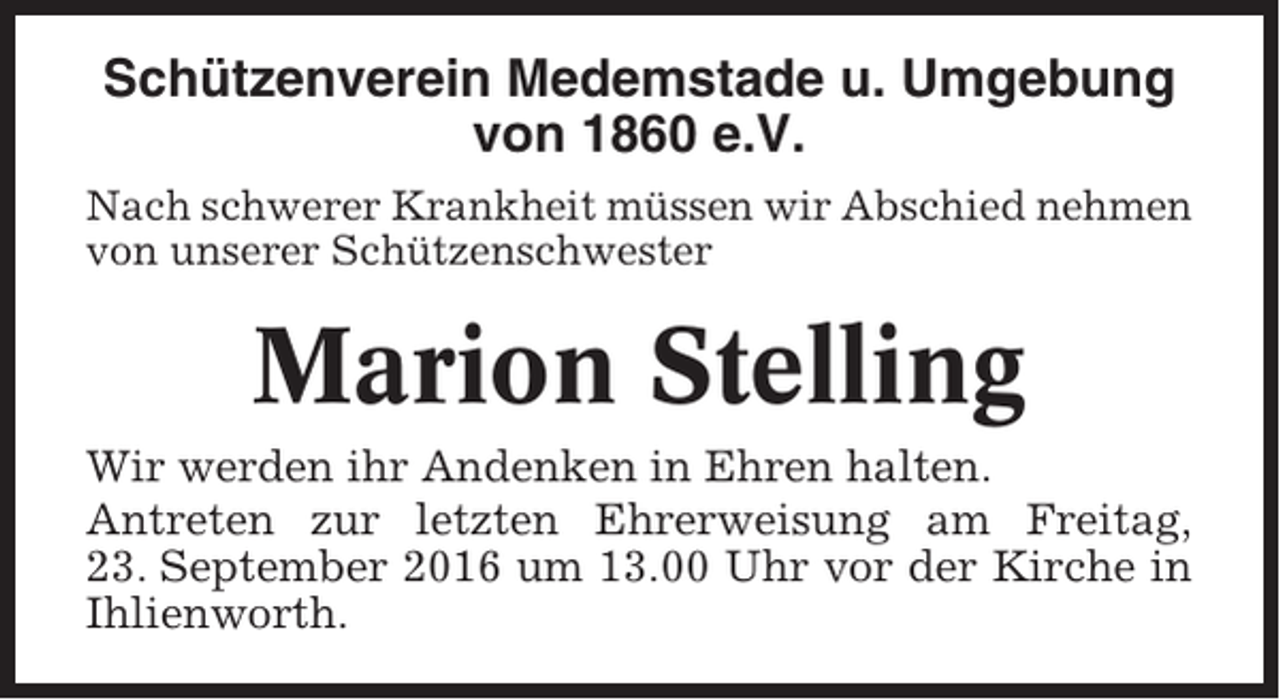 <p>Schützenverein Medemstade u. Umgebung<br />von 1860 e.V.<br />Nach schwerer Krankheit müssen wir Abschied nehmen<br />von unserer Schützenschwester</p><p>Marion Stelling<br />Wir werden ihr Andenken in Ehren halten.<br />Antreten zur letzten Ehrerweisung am Freitag,<br />23. September 2016 um 13.00 Uhr vor der Kirche in<br />Ihlienworth.</p>