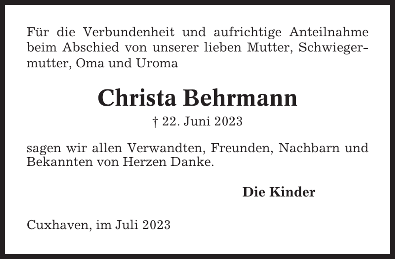 <p>Für die Verbundenheit und aufrichtige Anteilnahme<br />beim Abschied von unserer lieben Mutter, Schwiegermutter, Oma und Uroma</p><p>Christa Behrmann<br />† 22. Juni 2023<br />sagen wir allen Verwandten, Freunden, Nachbarn und<br />Bekannten von Herzen Danke.</p><p>Die Kinder<br />Cuxhaven, im Juli 2023</p>