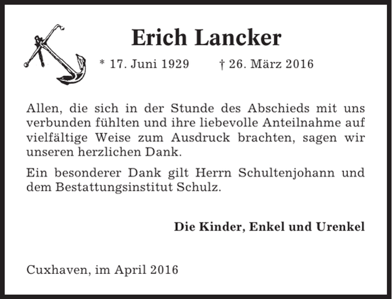 <p>Erich Lancker<br />* 17. Juni 1929</p><p>† 26. März 2016</p><p>Allen, die sich in der Stunde des Abschieds mit uns<br />verbunden fühlten und ihre liebevolle Anteilnahme auf<br />vielfältige Weise zum Ausdruck brachten, sagen wir<br />unseren herzlichen Dank.<br />Ein besonderer Dank gilt Herrn Schultenjohann und<br />dem Bestattungsinstitut Schulz.<br />Die Kinder, Enkel und Urenkel<br />Cuxhaven, im April 2016</p>