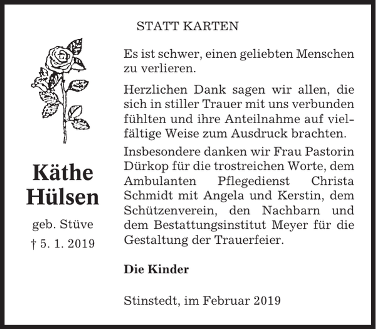 <p>STATT KARTEN<br />Es ist schwer, einen geliebten Menschen<br />zu verlieren.</p><p>Käthe<br />Hülsen<br />geb. Stüve<br />† 5. 1. 2019</p><p>Herzlichen Dank sagen wir allen, die<br />sich in stiller Trauer mit uns verbunden<br />fühlten und ihre Anteilnahme auf vielfältige Weise zum Ausdruck brachten.<br />Insbesondere danken wir Frau Pastorin<br />Dürkop für die trostreichen Worte, dem<br />Ambulanten<br />Pflegedienst<br />Christa<br />Schmidt mit Angela und Kerstin, dem<br />Schützenverein, den Nachbarn und<br />dem Bestattungsinstitut Meyer für die<br />Gestaltung der Trauerfeier.<br />Die Kinder<br />Stinstedt, im Februar 2019</p>