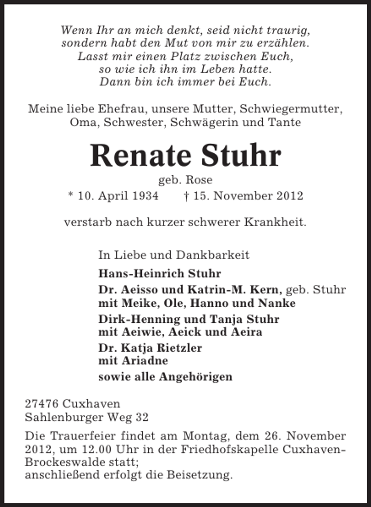 <p>Wenn Ihr an mich denkt, seid nicht traurig,<br />sondern habt den Mut von mir zu erzählen.<br />Lasst mir einen Platz zwischen Euch,<br />so wie ich ihn im Leben hatte.<br />Dann bin ich immer bei Euch.<br />Meine liebe Ehefrau, unsere Mutter, Schwiegermutter,<br />Oma, Schwester, Schwägerin und Tante</p><p>Renate Stuhr<br />geb. Rose<br />* 10. April 1934<br />† 15. November 2012<br />verstarb nach kurzer schwerer Krankheit.<br />In Liebe und Dankbarkeit<br />Hans-Heinrich Stuhr<br />Dr. Aeisso und Katrin-M. Kern, geb. Stuhr<br />mit Meike, Ole, Hanno und Nanke<br />Dirk-Henning und Tanja Stuhr<br />mit Aeiwie, Aeick und Aeira<br />Dr. Katja Rietzler<br />mit Ariadne<br />sowie alle Angehörigen<br />27476 Cuxhaven<br />Sahlenburger Weg 32<br />Die Trauerfeier findet am Montag, dem 26. November<br />2012, um 12.00 Uhr in der Friedhofskapelle CuxhavenBrockeswalde statt;<br />anschließend erfolgt die Beisetzung.</p>