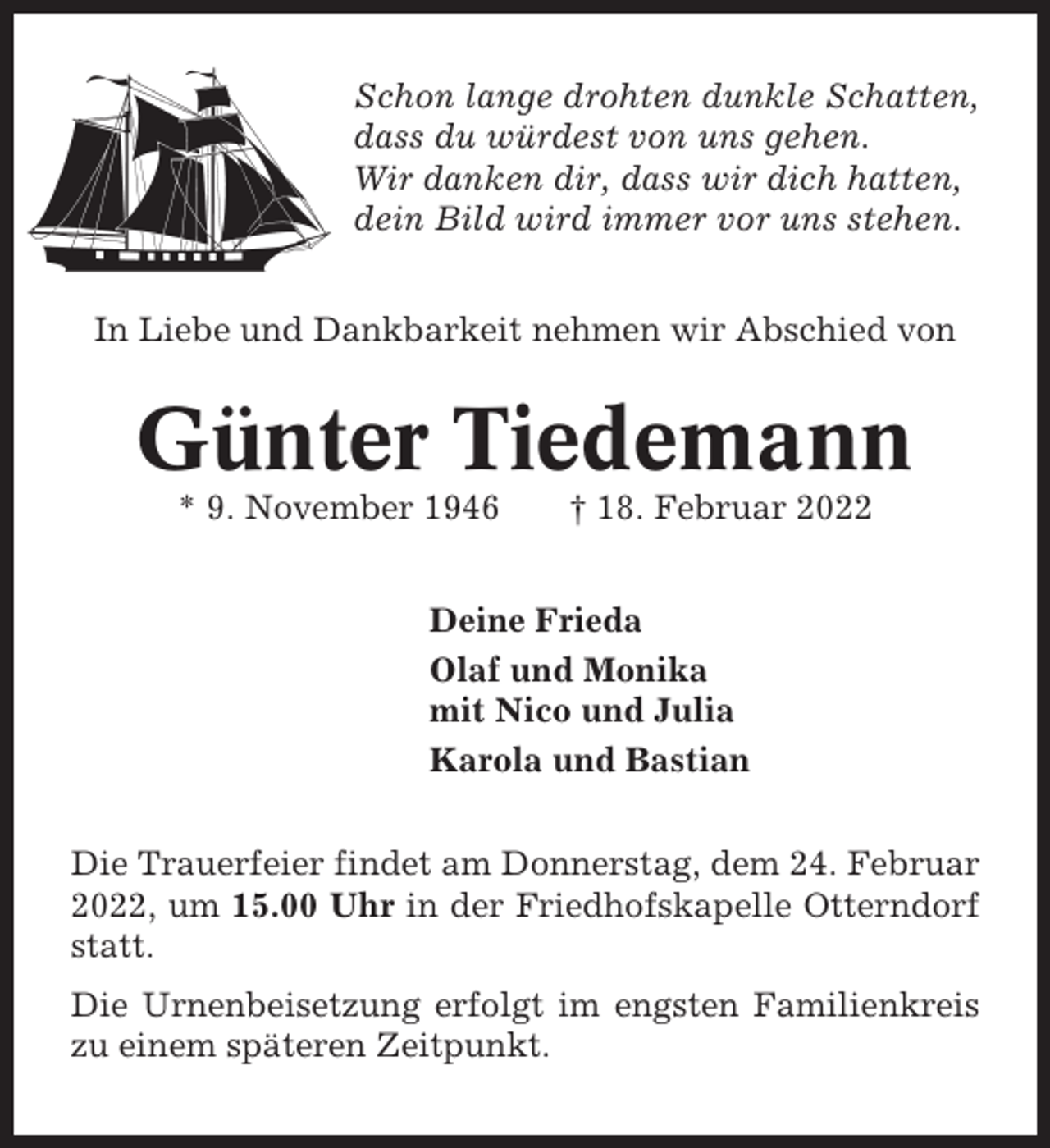 <p>Schon lange drohten dunkle Schatten,<br />dass du würdest von uns gehen.<br />Wir danken dir, dass wir dich hatten,<br />dein Bild wird immer vor uns stehen.<br />In Liebe und Dankbarkeit nehmen wir Abschied von</p><p>Günter Tiedemann<br />* 9. November 1946</p><p>† 18. Februar 2022</p><p>Deine Frieda<br />Olaf und Monika<br />mit Nico und Julia<br />Karola und Bastian<br />Die Trauerfeier findet am Donnerstag, dem 24. Februar<br />2022, um 15.00 Uhr in der Friedhofskapelle Otterndorf<br />statt.<br />Die Urnenbeisetzung erfolgt im engsten Familienkreis<br />zu einem späteren Zeitpunkt.</p>
