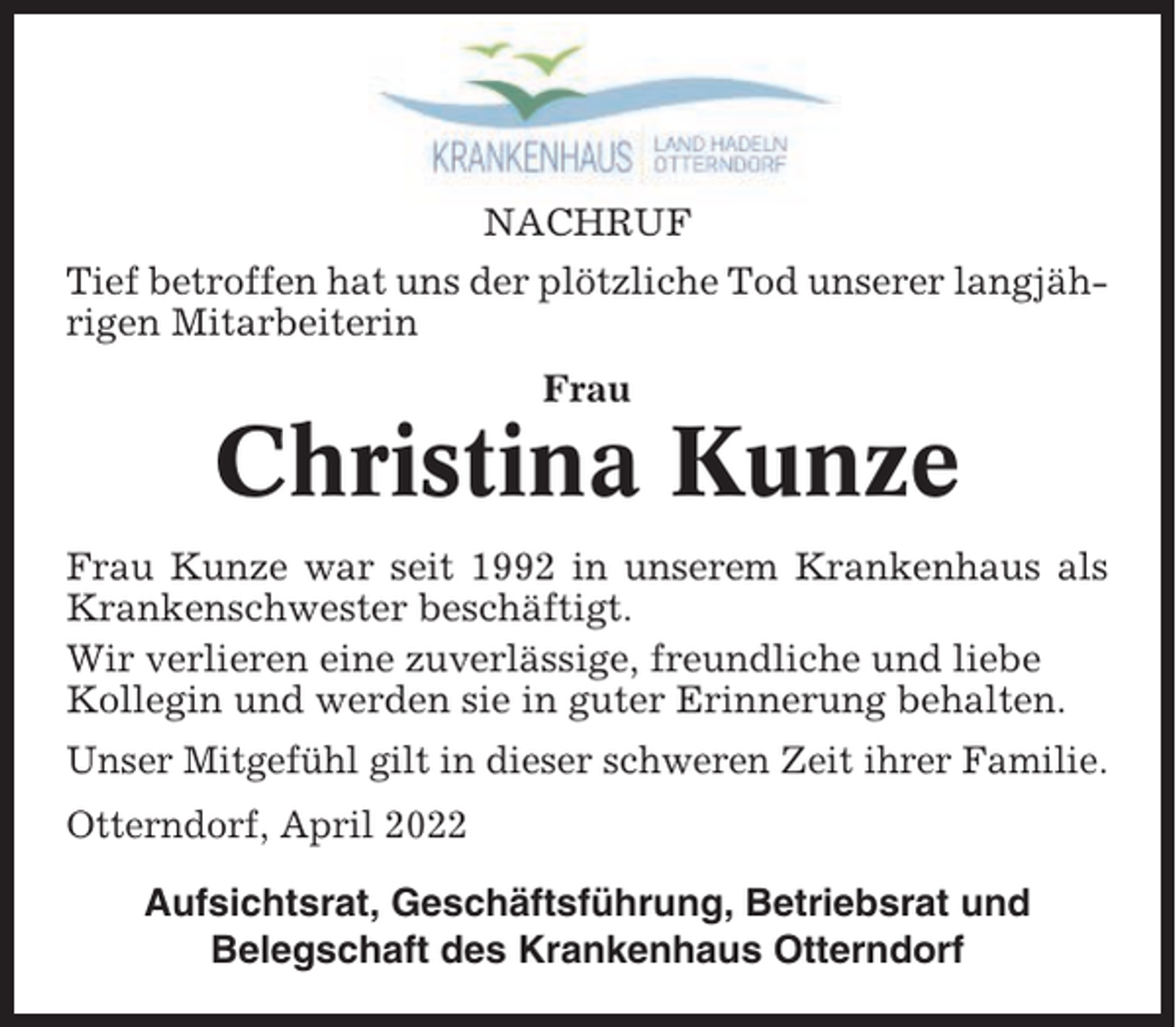 <p>NACHRUF<br />Tief betroffen hat uns der plötzliche Tod unserer langjährigen Mitarbeiterin<br />Frau</p><p>Christina Kunze<br />Frau Kunze war seit 1992 in unserem Krankenhaus als<br />Krankenschwester beschäftigt.<br />Wir verlieren eine zuverlässige, freundliche und liebe<br />Kollegin und werden sie in guter Erinnerung behalten.<br />Unser Mitgefühl gilt in dieser schweren Zeit ihrer Familie.<br />Otterndorf, April 2022<br />Aufsichtsrat, Geschäftsführung, Betriebsrat und<br />Belegschaft des Krankenhaus Otterndorf</p>