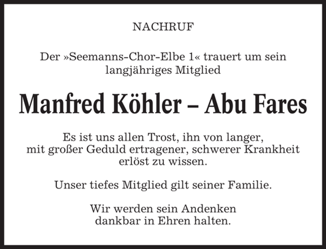 <p>NACHRUF<br />Der »Seemanns-Chor-Elbe 1« trauert um sein<br />langjähriges Mitglied</p>
<p>Manfred Köhler – Abu Fares<br />Es ist uns allen Trost, ihn von langer,<br />mit großer Geduld ertragener, schwerer Krankheit<br />erlöst zu wissen.<br />Unser tiefes Mitglied gilt seiner Familie.<br />Wir werden sein Andenken<br />dankbar in Ehren halten.</p>