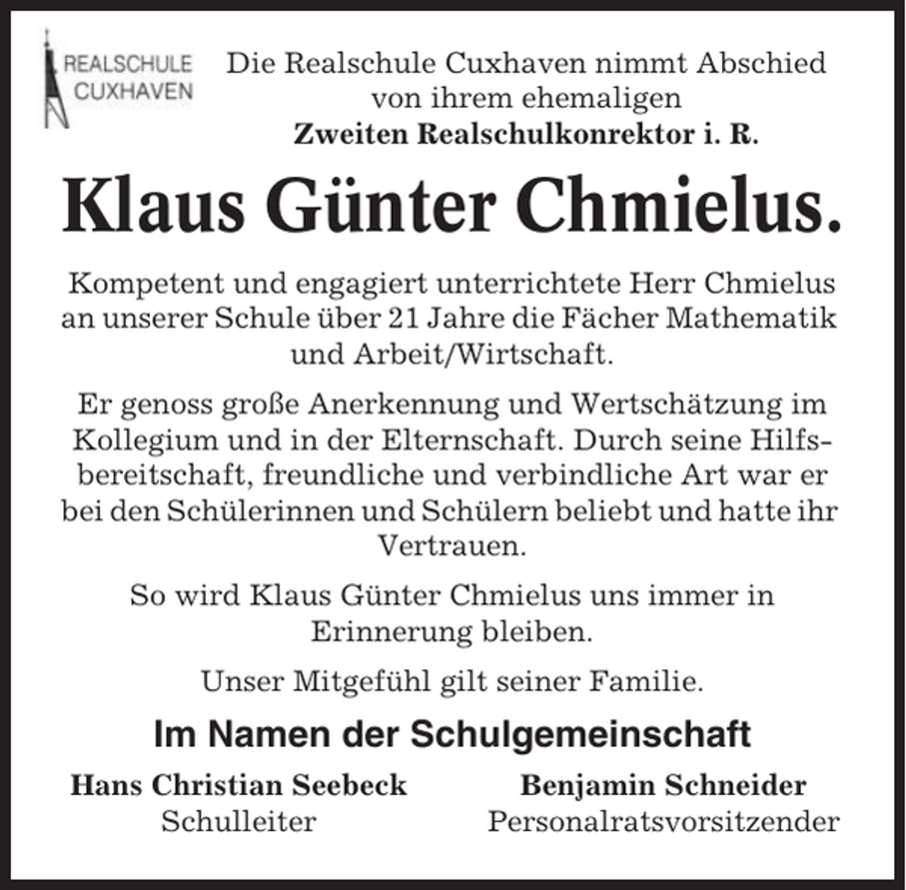 <p>Die Realschule Cuxhaven nimmt Abschied<br />von ihrem ehemaligen<br />Zweiten Realschulkonrektor i. R.</p><p>Klaus Günter Chmielus.<br />Kompetent und engagiert unterrichtete Herr Chmielus<br />an unserer Schule über 21 Jahre die Fächer Mathematik<br />und Arbeit/Wirtschaft.<br />Er genoss große Anerkennung und Wertschätzung im<br />Kollegium und in der Elternschaft. Durch seine Hilfsbereitschaft, freundliche und verbindliche Art war er<br />bei den Schülerinnen und Schülern beliebt und hatte ihr<br />Vertrauen.<br />So wird Klaus Günter Chmielus uns immer in<br />Erinnerung bleiben.<br />Unser Mitgefühl gilt seiner Familie.</p><p>Im Namen der Schulgemeinschaft<br />Hans Christian Seebeck<br />Schulleiter</p><p>Benjamin Schneider<br />Personalratsvorsitzender</p>