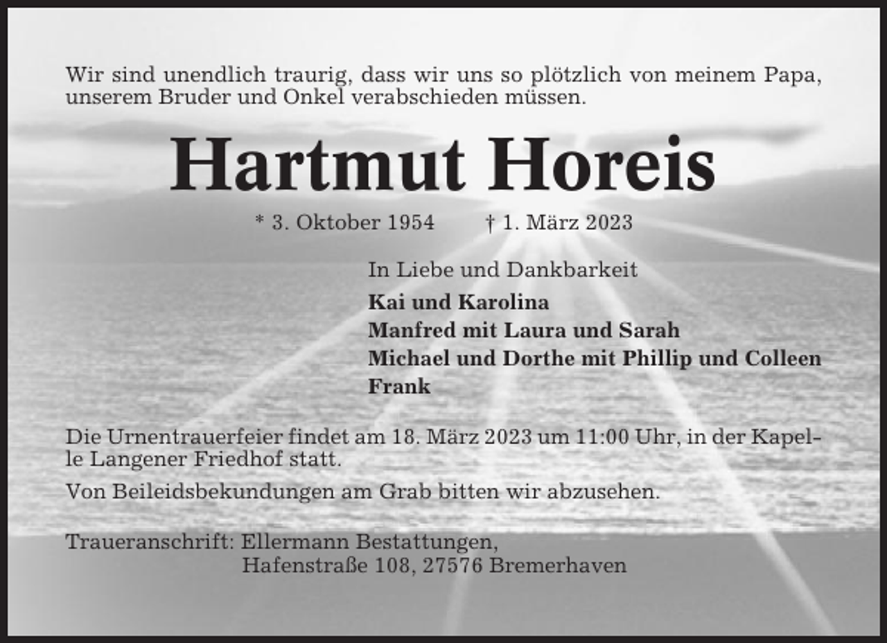 <p>Wir sind unendlich traurig, dass wir uns so plötzlich von meinem Papa,<br />unserem Bruder und Onkel verabschieden müssen.</p><p>Hartmut Horeis<br />* 3. Oktober 1954</p><p>† 1. März 2023</p><p>In Liebe und Dankbarkeit<br />Kai und Karolina<br />Manfred mit Laura und Sarah<br />Michael und Dorthe mit Phillip und Colleen<br />Frank<br />Die Urnentrauerfeier findet am 18. März 2023 um 11:00 Uhr, in der Kapelle Langener Friedhof statt.<br />Von Beileidsbekundungen am Grab bitten wir abzusehen.<br />Traueranschrift: Ellermann Bestattungen,<br />Hafenstraße 108, 27576 Bremerhaven</p>