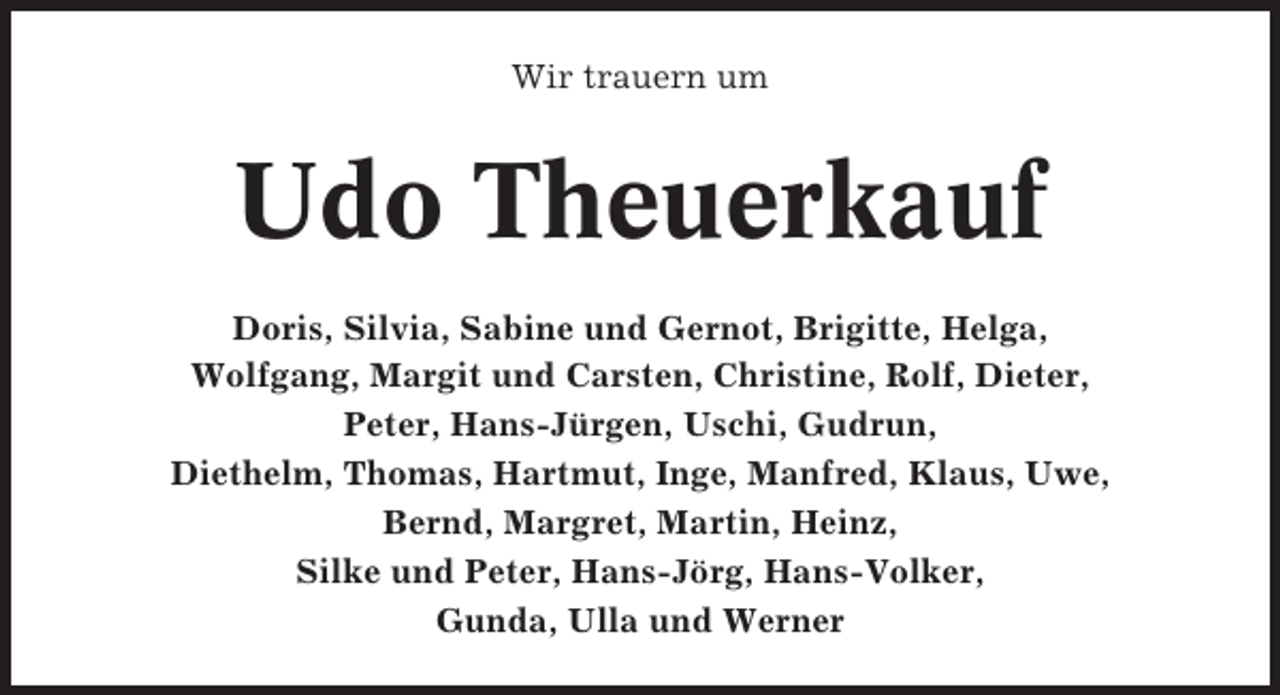 <p>Wir trauern um</p><p>Udo Theuerkauf<br />Doris, Silvia, Sabine und Gernot, Brigitte, Helga,<br />Wolfgang, Margit und Carsten, Christine, Rolf, Dieter,<br />Peter, Hans-Jürgen, Uschi, Gudrun,<br />Diethelm, Thomas, Hartmut, Inge, Manfred, Klaus, Uwe,<br />Bernd, Margret, Martin, Heinz,<br />Silke und Peter, Hans-Jörg, Hans-Volker,<br />Gunda, Ulla und Werner</p>