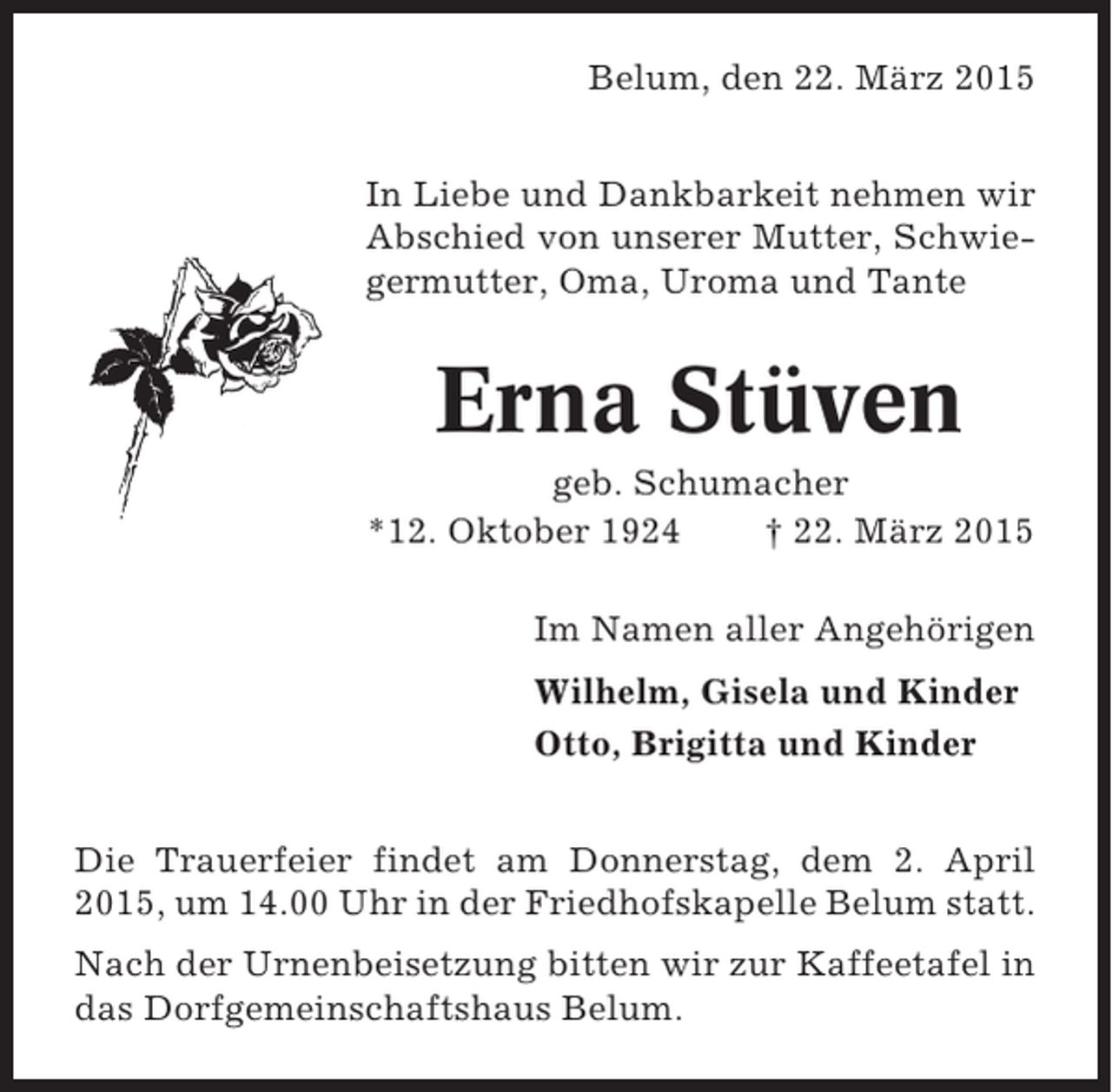 <p>Belum, den 22. März 2015<br />In Liebe und Dankbarkeit nehmen wir<br />Abschied von unserer Mutter, Schwiegermutter, Oma, Uroma und Tante</p><p>Erna Stüven<br />geb. Schumacher<br />*12. Oktober 1924<br />† 22. März 2015<br />Im Namen aller Angehörigen<br />Wilhelm, Gisela und Kinder<br />Otto, Brigitta und Kinder<br />Die Trauerfeier findet am Donnerstag, dem 2. April<br />2015, um 14.00 Uhr in der Friedhofskapelle Belum statt.<br />Nach der Urnenbeisetzung bitten wir zur Kaffeetafel in<br />das Dorfgemeinschaftshaus Belum.</p>