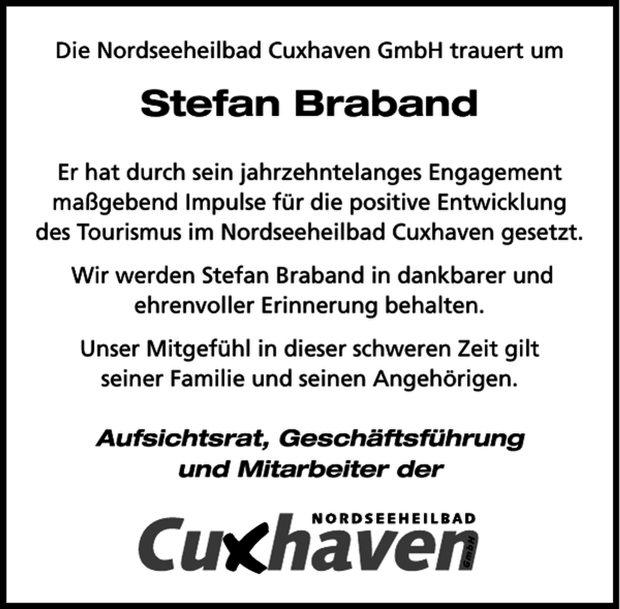 <p>Die Nordseeheilbad Cuxhaven GmbH trauert um</p><p>Stefan Braband<br />Er hat durch sein jahrzehntelanges Engagement<br />maßgebend Impulse für die positive Entwicklung<br />des Tourismus im Nordseeheilbad Cuxhaven gesetzt.<br />Wir werden Stefan Braband in dankbarer und<br />ehrenvoller Erinnerung behalten.<br />Unser Mitgefühl in dieser schweren Zeit gilt<br />seiner Familie und seinen Angehörigen.<br />Aufsichtsrat, Geschäftsführung<br />und Mitarbeiter der</p>
