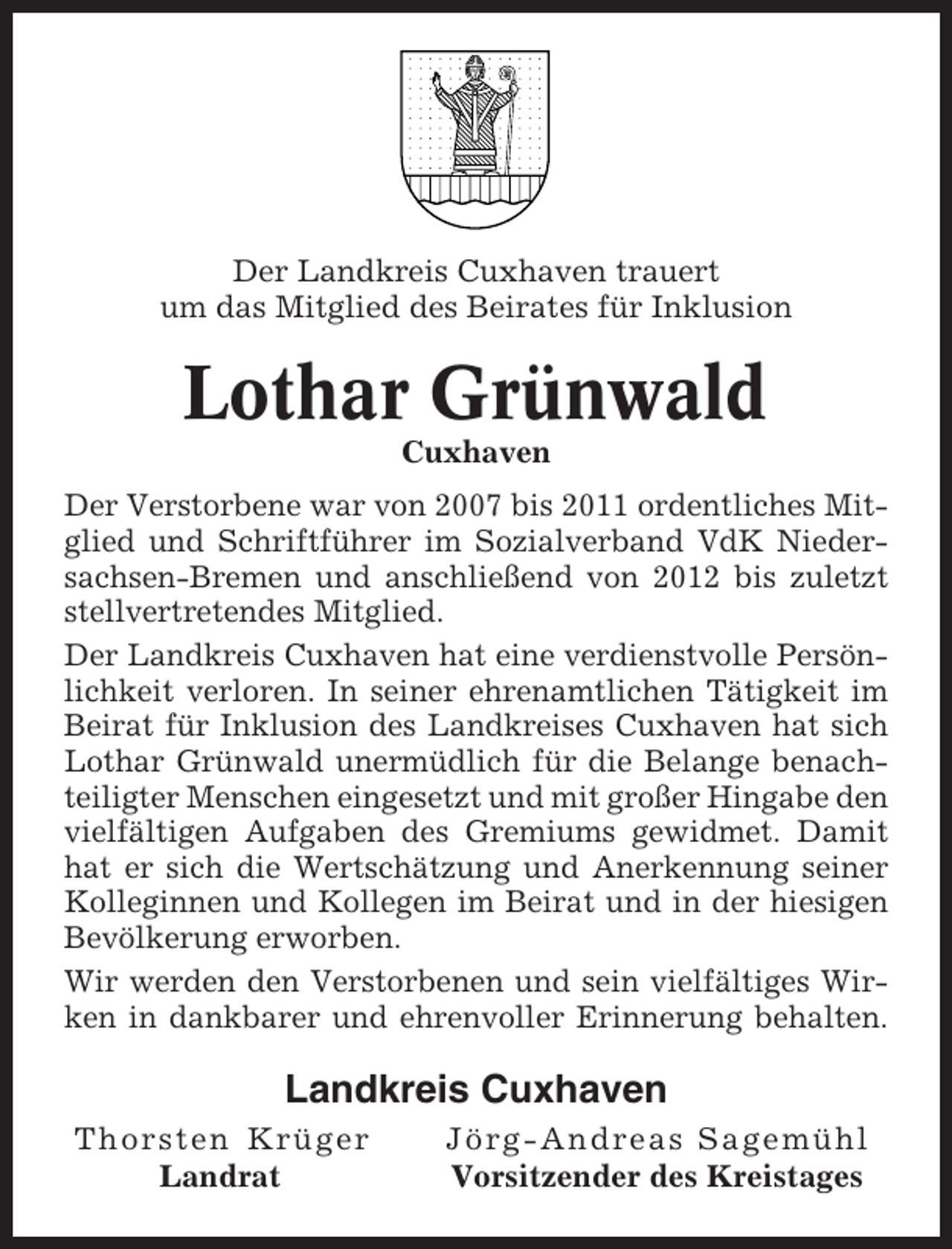 <p>Der Landkreis Cuxhaven trauert<br />um das Mitglied des Beirates für Inklusion</p><p>Lothar Grünwald<br />Cuxhaven<br />Der Verstorbene war von 2007 bis 2011 ordentliches Mitglied und Schriftführer im Sozialverband VdK Niedersachsen-Bremen und anschließend von 2012 bis zuletzt<br />stellvertretendes Mitglied.<br />Der Landkreis Cuxhaven hat eine verdienstvolle Persönlichkeit verloren. In seiner ehrenamtlichen Tätigkeit im<br />Beirat für Inklusion des Landkreises Cuxhaven hat sich<br />Lothar Grünwald unermüdlich für die Belange benachteiligter Menschen eingesetzt und mit großer Hingabe den<br />vielfältigen Aufgaben des Gremiums gewidmet. Damit<br />hat er sich die Wertschätzung und Anerkennung seiner<br />Kolleginnen und Kollegen im Beirat und in der hiesigen<br />Bevölkerung erworben.<br />Wir werden den Verstorbenen und sein vielfältiges Wirken in dankbarer und ehrenvoller Erinnerung behalten.</p><p>Landkreis Cuxhaven<br />Thorsten Krüger<br />Landrat</p><p>Jörg-Andreas Sagemühl<br />Vorsitzender des Kreistages</p>