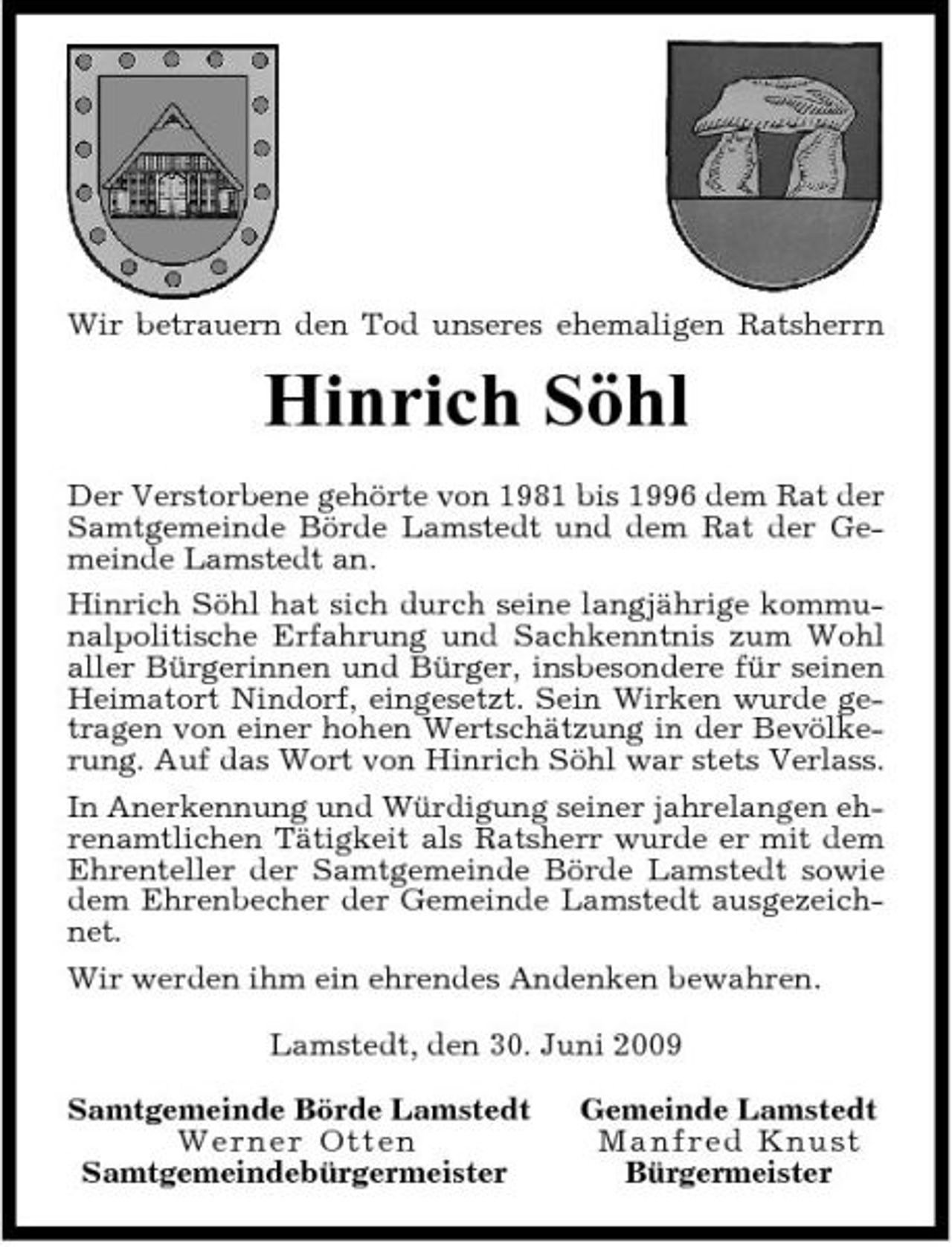 <p>Wir betrauern den Tod unseres ehemaligen Ratsherrn</p><p>Hinrich Söhl<br />Der Verstorbene gehörte von 1981 bis 1996 dem Rat der Samtgemeinde Börde Lamstedt und dem Rat der Gemeinde Lamstedt an. Hinrich Söhl hat sich durch seine langjährige kommunalpolitische Erfahrung und Sachkenntnis zum Wohl aller Bürgerinnen und Bürger, insbesondere für seinen Heimatort Nindorf, eingesetzt. Sein Wirken wurde getragen von einer hohen Wertschätzung in der Bevölkerung. Auf das Wort von Hinrich Söhl war stets Verlass. In Anerkennung und Würdigung seiner jahrelangen ehrenamtlichen Tätigkeit als Ratsherr wurde er mit dem Ehrenteller der Samtgemeinde Börde Lamstedt sowie dem Ehrenbecher der Gemeinde Lamstedt ausgezeichnet. Wir werden ihm ein ehrendes Andenken bewahren. Lamstedt, den 30. Juni 2009 Samtgemeinde Börde Lamstedt Wer n e r O tten Samtgemeindebürgermeister Gemeinde Lamstedt Ma nf re d Knust Bürgermeister</p>