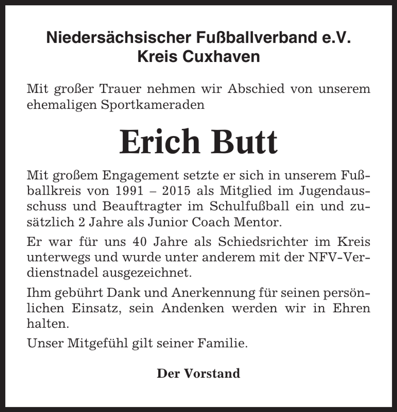 <p>Niedersächsischer Fußballverband e.V.<br />Kreis Cuxhaven<br />Mit großer Trauer nehmen wir Abschied von unserem<br />ehemaligen Sportkameraden</p><p>Erich Butt<br />Mit großem Engagement setzte er sich in unserem Fußballkreis von 1991 – 2015 als Mitglied im Jugendausschuss und Beauftragter im Schulfußball ein und zusätzlich 2 Jahre als Junior Coach Mentor.<br />Er war für uns 40 Jahre als Schiedsrichter im Kreis<br />unterwegs und wurde unter anderem mit der NFV-Verdienstnadel ausgezeichnet.<br />Ihm gebührt Dank und Anerkennung für seinen persönlichen Einsatz, sein Andenken werden wir in Ehren<br />halten.<br />Unser Mitgefühl gilt seiner Familie.<br />Der Vorstand</p>