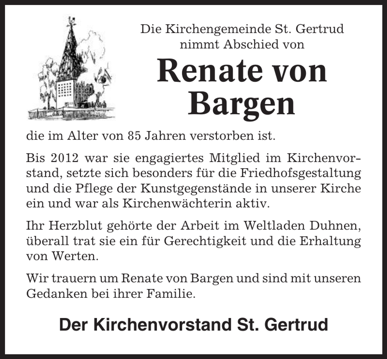 <p>Die Kirchengemeinde St. Gertrud<br />nimmt Abschied von</p><p>Renate von<br />Bargen<br />die im Alter von 85 Jahren verstorben ist.<br />Bis 2012 war sie engagiertes Mitglied im Kirchenvorstand, setzte sich besonders für die Friedhofsgestaltung<br />und die Pflege der Kunstgegenstände in unserer Kirche<br />ein und war als Kirchenwächterin aktiv.<br />Ihr Herzblut gehörte der Arbeit im Weltladen Duhnen,<br />überall trat sie ein für Gerechtigkeit und die Erhaltung<br />von Werten.<br />Wir trauern um Renate von Bargen und sind mit unseren<br />Gedanken bei ihrer Familie.</p><p>Der Kirchenvorstand St. Gertrud</p>