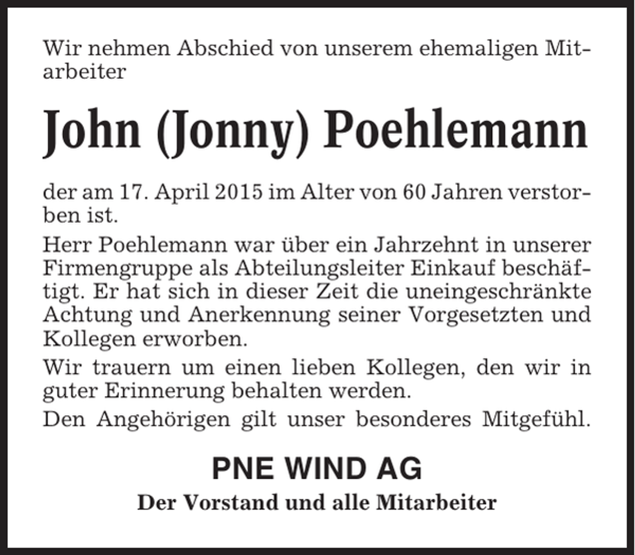 <p>Wir nehmen Abschied von unserem ehemaligen Mitarbeiter</p><p>John (Jonny) Poehlemann<br />der am 17. April 2015 im Alter von 60 Jahren verstorben ist.<br />Herr Poehlemann war über ein Jahrzehnt in unserer<br />Firmengruppe als Abteilungsleiter Einkauf beschäftigt. Er hat sich in dieser Zeit die uneingeschränkte<br />Achtung und Anerkennung seiner Vorgesetzten und<br />Kollegen erworben.<br />Wir trauern um einen lieben Kollegen, den wir in<br />guter Erinnerung behalten werden.<br />Den Angehörigen gilt unser besonderes Mitgefühl.</p><p>PNE WIND AG<br />Der Vorstand und alle Mitarbeiter</p>