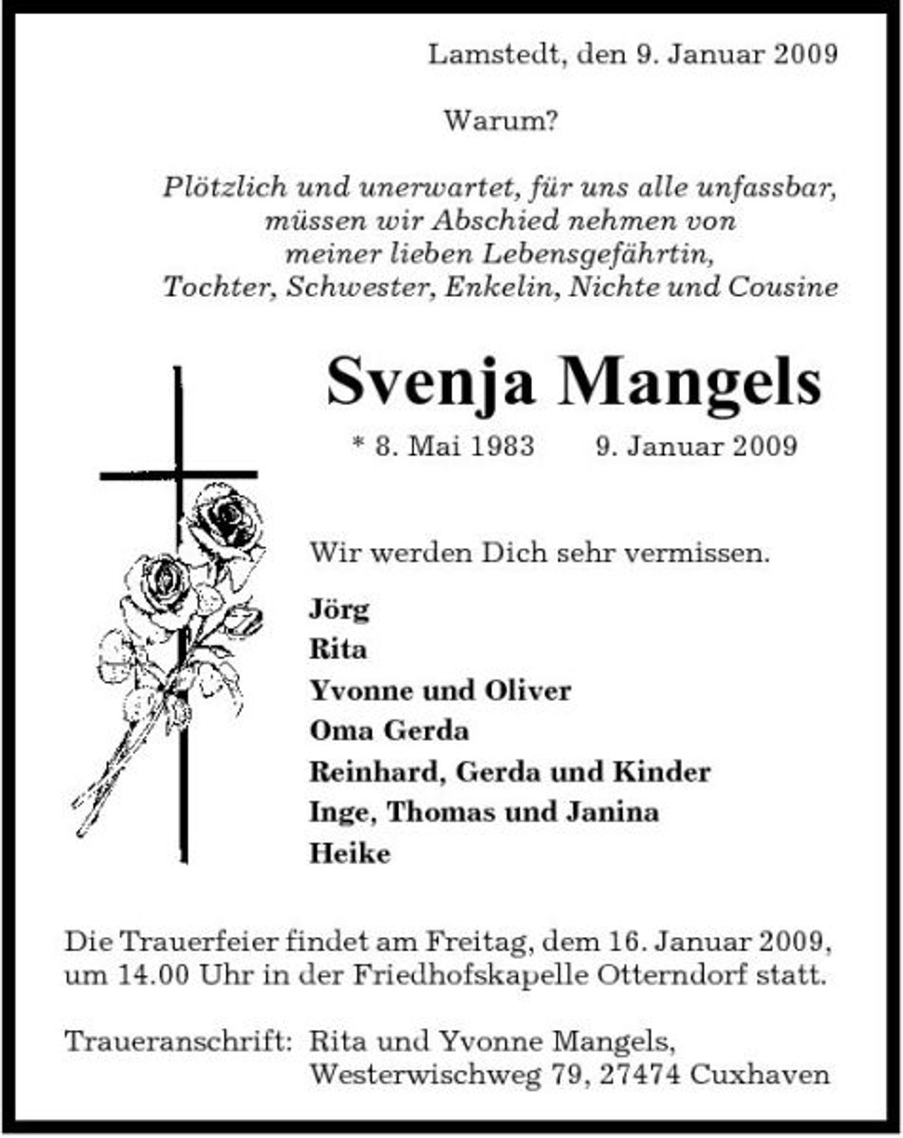 <p>Lamstedt, den 9. Januar 2009 Warum? Plötzlich und unerwartet, für uns alle unfassbar, müssen wir Abschied nehmen von meiner lieben Lebensgefährtin, Tochter, Schwester, Enkelin, Nichte und Cousine</p><p>Svenja Mangels<br />* 8. Mai 1983 9. Januar 2009 Wir werden Dich sehr vermissen. Jörg Rita Yvonne und Oliver Oma Gerda Reinhard, Gerda und Kinder Inge, Thomas und Janina Heike Die Trauerfeier findet am Freitag, dem 16. Januar 2009, um 14.00 Uhr in der Friedhofskapelle Otterndorf statt. Traueranschrift: Rita und Yvonne Mangels, Westerwischweg 79, 27474 Cuxhaven</p>