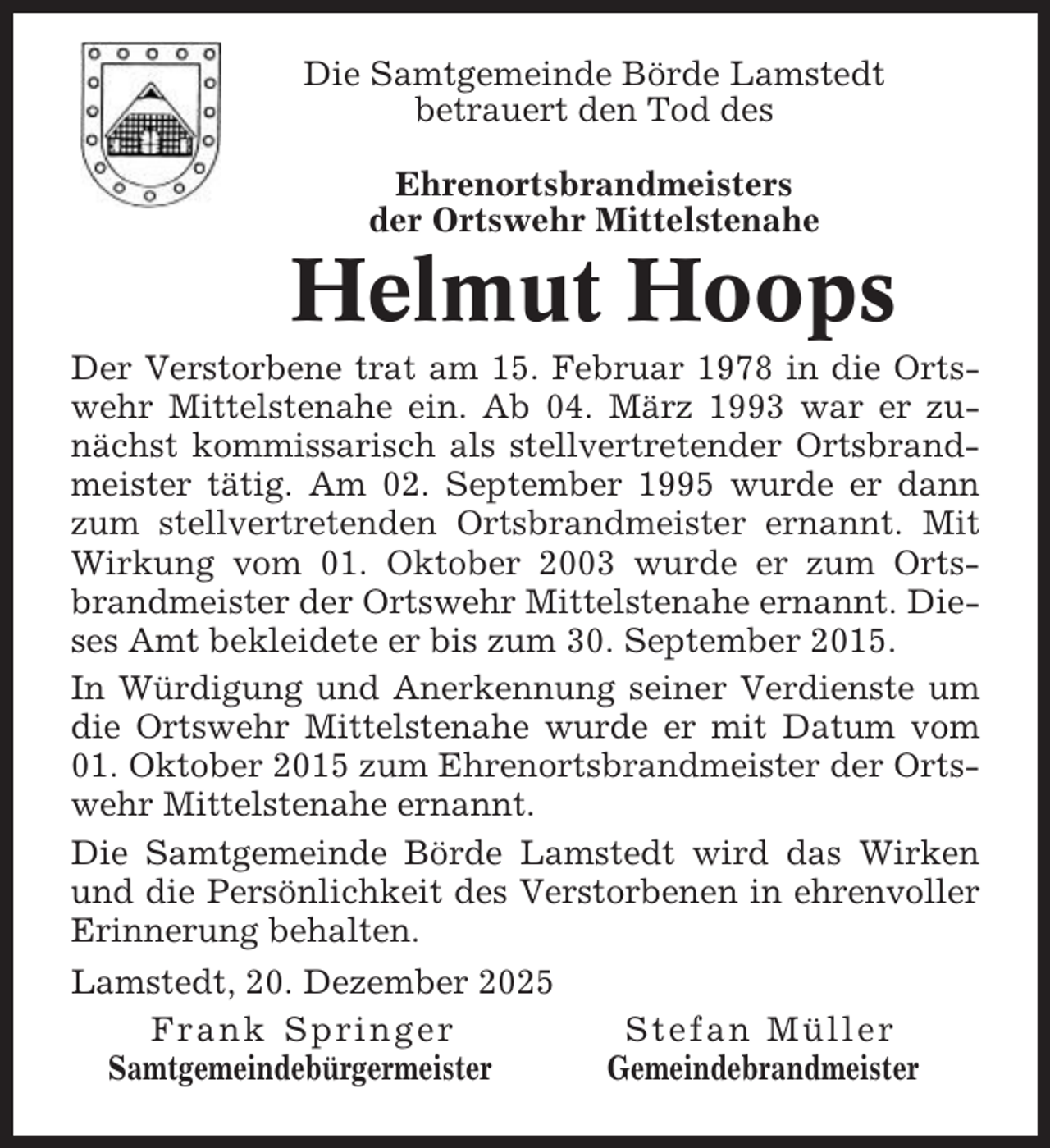 <p>Die Samtgemeinde Börde Lamstedt<br />betrauert den Tod des<br />Ehrenortsbrandmeisters<br />der Ortswehr Mittelstenahe</p><p>Helmut Hoops<br />Der Verstorbene trat am 15. Februar 1978 in die Ortswehr Mittelstenahe ein. Ab 04. März 1993 war er zunächst kommissarisch als stellvertretender Ortsbrandmeister tätig. Am 02. September 1995 wurde er dann<br />zum stellvertretenden Ortsbrandmeister ernannt. Mit<br />Wirkung vom 01. Oktober 2003 wurde er zum Ortsbrandmeister der Ortswehr Mittelstenahe ernannt. Dieses Amt bekleidete er bis zum 30. September 2015.<br />In Würdigung und Anerkennung seiner Verdienste um<br />die Ortswehr Mittelstenahe wurde er mit Datum vom<br />01. Oktober 2015 zum Ehrenortsbrandmeister der Ortswehr Mittelstenahe ernannt.<br />Die Samtgemeinde Börde Lamstedt wird das Wirken<br />und die Persönlichkeit des Verstorbenen in ehrenvoller<br />Erinnerung behalten.<br />Lamstedt, 20. Dezember 2025<br />Frank Springer<br />Stefan Müller<br />Samtgemeindebürgermeister<br />Gemeindebrandmeister</p>