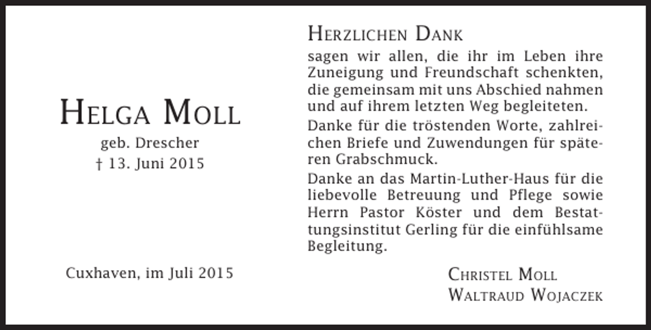 <p>HERZLICHEN DANK</p><p>HELGA MOLL<br />geb. Drescher<br />† 13. Juni 2015</p><p>Cuxhaven, im Juli 2015</p><p>sagen wir allen, die ihr im Leben ihre<br />Zuneigung und Freundschaft schenkten,<br />die gemeinsam mit uns Abschied nahmen<br />und auf ihrem letzten Weg begleiteten.<br />Danke für die tröstenden Worte, zahlreichen Briefe und Zuwendungen für späteren Grabschmuck.<br />Danke an das Martin-Luther-Haus für die<br />liebevolle Betreuung und Pflege sowie<br />Herrn Pastor Köster und dem Bestattungsinstitut Gerling für die einfühlsame<br />Begleitung.</p><p>CHRISTEL MOLL<br />WALTRAUD WOJACZEK</p>
