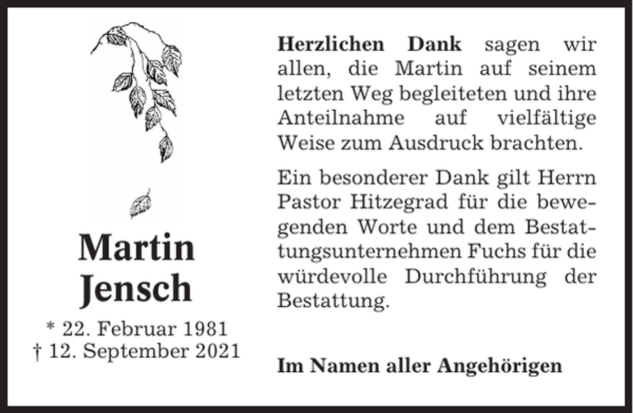 <p>Herzlichen Dank sagen wir<br />allen, die Martin auf seinem<br />letzten Weg begleiteten und ihre<br />Anteilnahme auf vielfältige<br />Weise zum Ausdruck brachten.</p><p>Martin<br />Jensch<br />* 22. Februar 1981<br />† 12. September 2021</p><p>Ein besonderer Dank gilt Herrn<br />Pastor Hitzegrad für die bewegenden Worte und dem Bestattungsunternehmen Fuchs für die<br />würdevolle Durchführung der<br />Bestattung.<br />Im Namen aller Angehörigen</p>