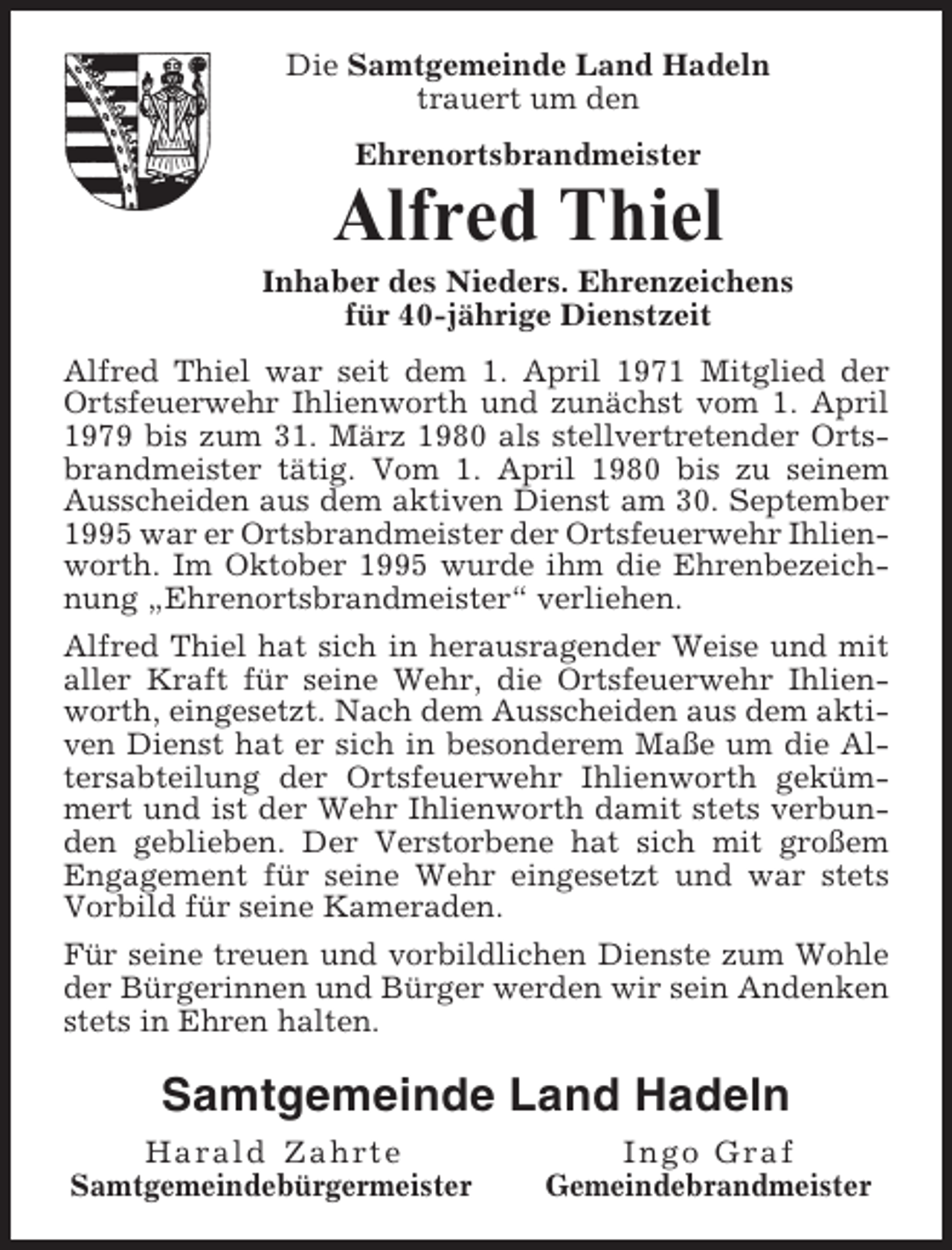 <p>Die Samtgemeinde Land Hadeln<br />trauert um den<br />Ehrenortsbrandmeister</p><p>Alfred Thiel<br />Inhaber des Nieders. Ehrenzeichens<br />für 40-jährige Dienstzeit<br />Alfred Thiel war seit dem 1. April 1971 Mitglied der<br />Ortsfeuerwehr Ihlienworth und zunächst vom 1. April<br />1979 bis zum 31. März 1980 als stellvertretender Ortsbrandmeister tätig. Vom 1. April 1980 bis zu seinem<br />Ausscheiden aus dem aktiven Dienst am 30. September<br />1995 war er Ortsbrandmeister der Ortsfeuerwehr Ihlienworth. Im Oktober 1995 wurde ihm die Ehrenbezeichnung „Ehrenortsbrandmeister“ verliehen.<br />Alfred Thiel hat sich in herausragender Weise und mit<br />aller Kraft für seine Wehr, die Ortsfeuerwehr Ihlienworth, eingesetzt. Nach dem Ausscheiden aus dem aktiven Dienst hat er sich in besonderem Maße um die Altersabteilung der Ortsfeuerwehr Ihlienworth gekümmert und ist der Wehr Ihlienworth damit stets verbunden geblieben. Der Verstorbene hat sich mit großem<br />Engagement für seine Wehr eingesetzt und war stets<br />Vorbild für seine Kameraden.<br />Für seine treuen und vorbildlichen Dienste zum Wohle<br />der Bürgerinnen und Bürger werden wir sein Andenken<br />stets in Ehren halten.</p><p>Samtgemeinde Land Hadeln<br />Harald Zahrte<br />Samtgemeindebürgermeister</p><p>Ingo Graf<br />Gemeindebrandmeister</p>