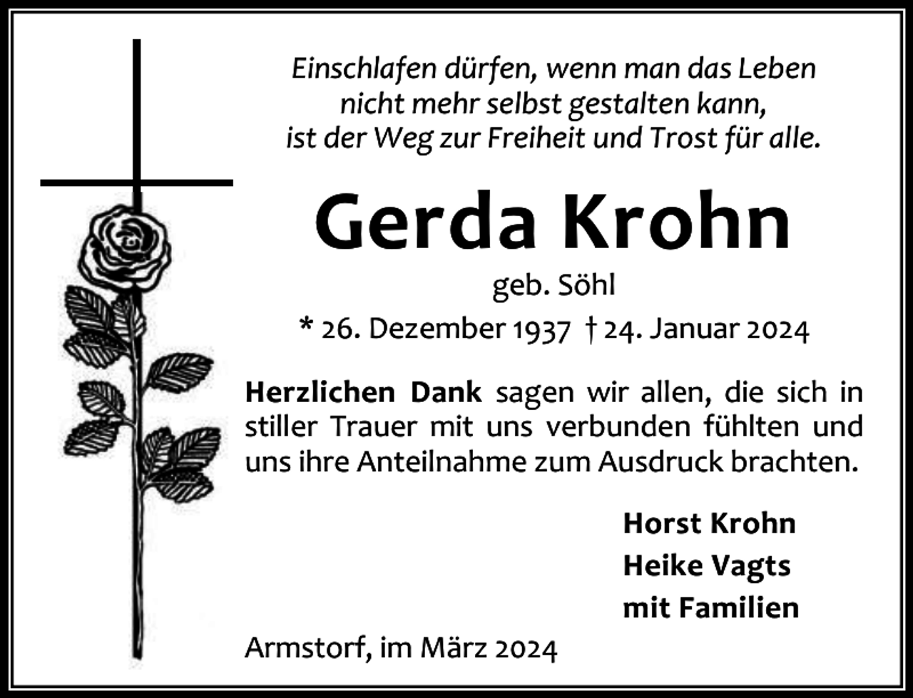 <p>Einschlafen dürfen, wenn man das Leben<br />nicht mehr selbst gestalten kann,<br />ist der Weg zur Freiheit und Trost für alle.</p><p>Gerda Krohn</p><p>geb. Söhl<br />* 26. Dezember 1937 † 24. Januar 2024<br />Herzlichen Dank sagen wir allen, die sich in<br />stiller Trauer mit uns verbunden fühlten und<br />uns ihre Anteilnahme zum Ausdruck brachten.</p><p>Armstorf, im März 2024</p><p>Horst Krohn<br />Heike Vagts<br />mit Familien</p>