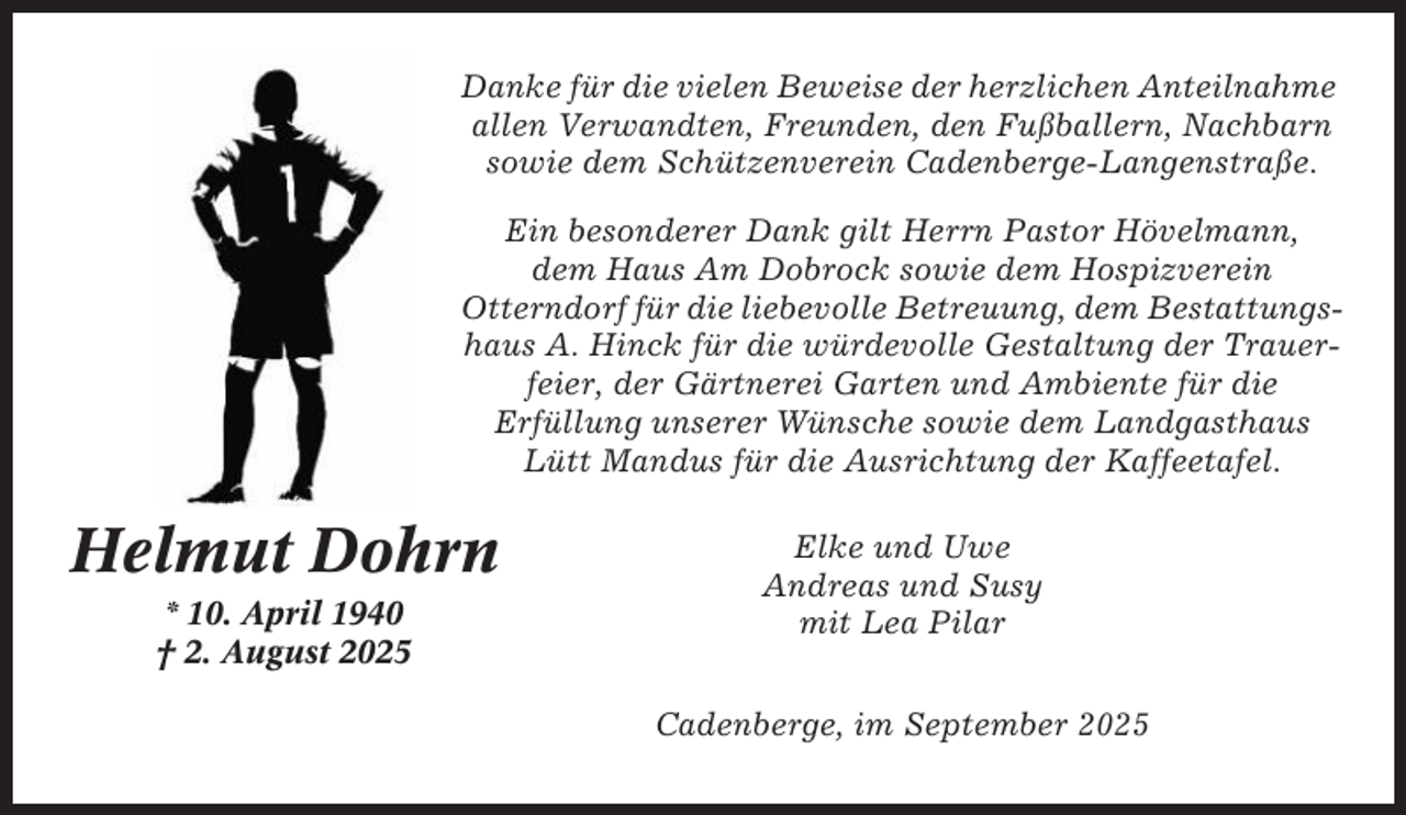 <p>Danke für die vielen Beweise der herzlichen Anteilnahme<br />allen Verwandten, Freunden, den Fußballern, Nachbarn<br />sowie dem Schützenverein Cadenberge-Langenstraße.<br />Ein besonderer Dank gilt Herrn Pastor Hövelmann,<br />dem Haus Am Dobrock sowie dem Hospizverein<br />Otterndorf für die liebevolle Betreuung, dem Bestattungshaus A. Hinck für die würdevolle Gestaltung der Trauerfeier, der Gärtnerei Garten und Ambiente für die<br />Erfüllung unserer Wünsche sowie dem Landgasthaus<br />Lütt Mandus für die Ausrichtung der Kaffeetafel.</p><p>Helmut Dohrn<br />* 10. April 1940<br />† 2. August 2025</p><p>Elke und Uwe<br />Andreas und Susy<br />mit Lea Pilar<br />Cadenberge, im September 2025</p>