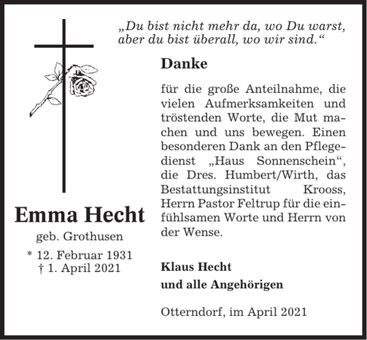 <p>„Du bist nicht mehr da, wo Du warst,<br />aber du bist überall, wo wir sind.“</p><p>Danke</p><p>Emma Hecht<br />geb. Grothusen<br />* 12. Februar 1931<br />† 1. April 2021</p><p>für die große Anteilnahme, die<br />vielen Aufmerksamkeiten und<br />tröstenden Worte, die Mut machen und uns bewegen. Einen<br />besonderen Dank an den Pflegedienst „Haus Sonnenschein“,<br />die Dres. Humbert/Wirth, das<br />Bestattungsinstitut<br />Krooss,<br />Herrn Pastor Feltrup für die einfühlsamen Worte und Herrn von<br />der Wense.<br />Klaus Hecht<br />und alle Angehörigen<br />Otterndorf, im April 2021</p>