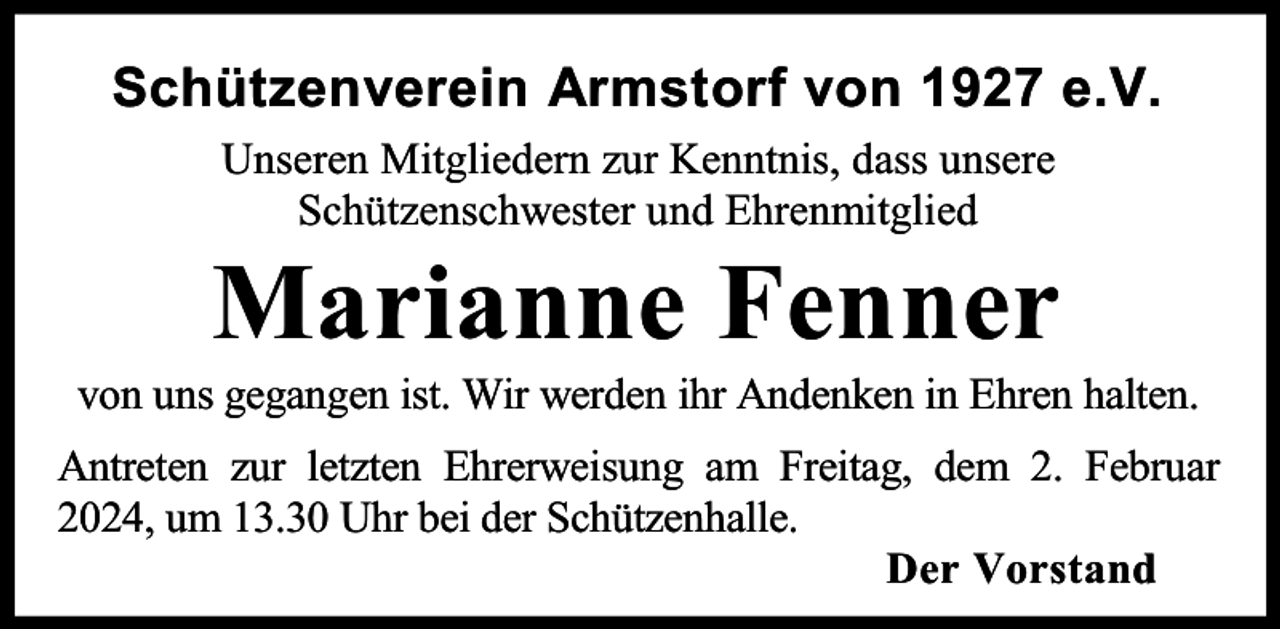 <p>Schützenverein Armstorf von 1927 e.V.<br />Unseren Mitgliedern zur Kenntnis, dass unsere<br />Schützenschwester und Ehrenmitglied</p><p>Marianne Fenner</p><p>von uns gegangen ist. Wir werden ihr Andenken in Ehren halten.<br />Antreten zur letzten Ehrerweisung am Freitag, dem 2. Februar<br />2024, um 13.30 Uhr bei der Schützenhalle.<br />Der Vorstand</p>