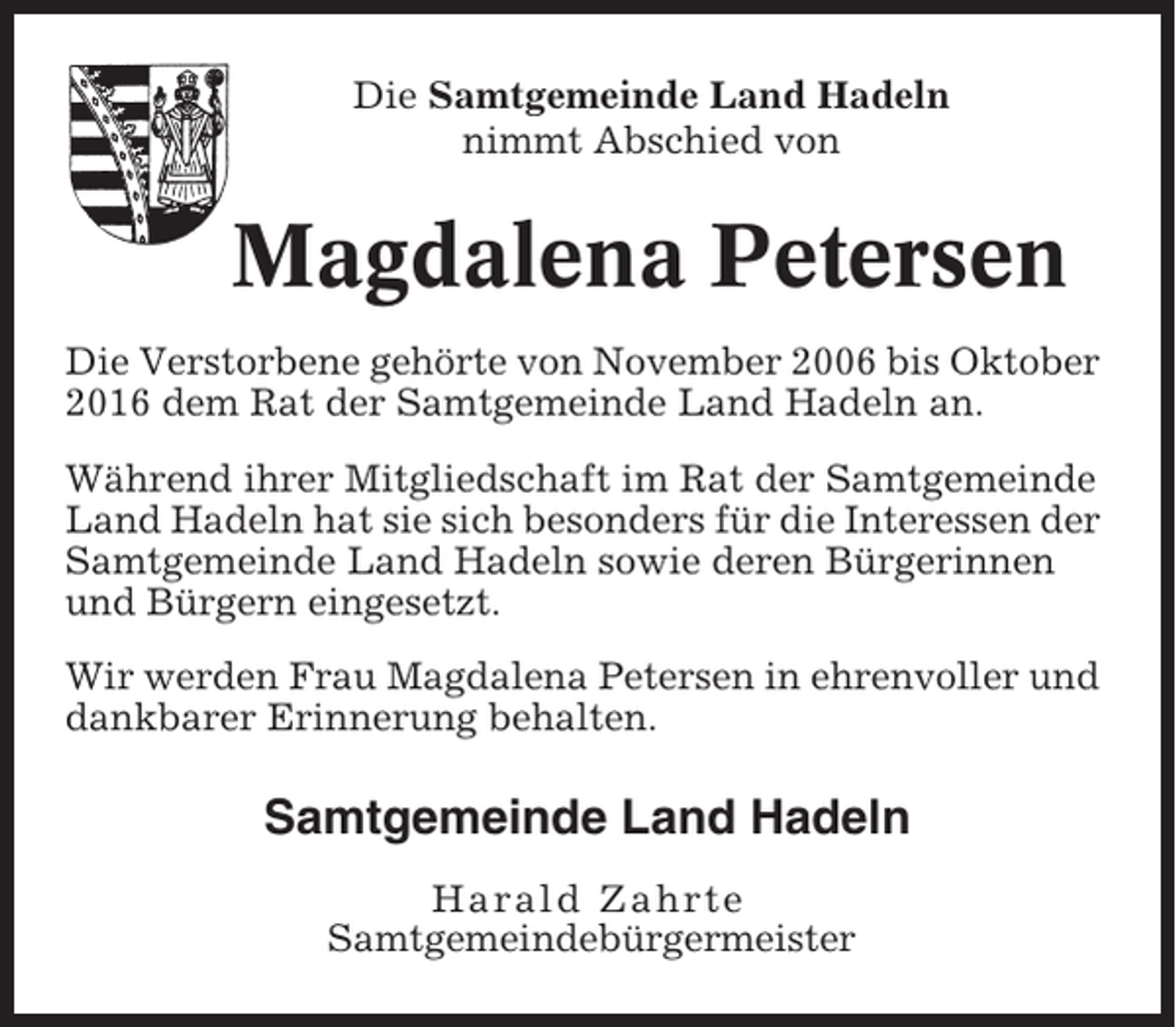 <p>Die Samtgemeinde Land Hadeln<br />nimmt Abschied von</p><p>Magdalena Petersen<br />Die Verstorbene gehörte von November 2006 bis Oktober<br />2016 dem Rat der Samtgemeinde Land Hadeln an.<br />Während ihrer Mitgliedschaft im Rat der Samtgemeinde<br />Land Hadeln hat sie sich besonders für die Interessen der<br />Samtgemeinde Land Hadeln sowie deren Bürgerinnen<br />und Bürgern eingesetzt.<br />Wir werden Frau Magdalena Petersen in ehrenvoller und<br />dankbarer Erinnerung behalten.</p><p>Samtgemeinde Land Hadeln<br />Harald Zahrte<br />Samtgemeindebürgermeister</p>